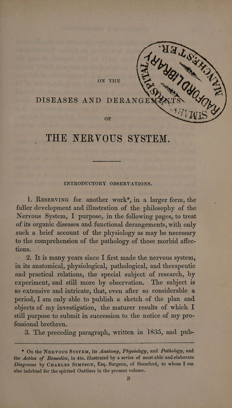 ON THE DISEASES AND DERANGEX OF THE NERVOUS SYSTEM. INTRODUCTORY OBSERVATIONS. 1. Reservine for another work*, in a larger form, the fuller development and illustration of the philosophy of the Nervous System, I purpose, in the following pages, to treat of its organic diseases and functional derangements, with only such a brief account of the physiology as may be necessary to the tombrenension of the pathology of those morbid affec- tions. 2, It is many years since I first made the nervous system, in its anatomical, physiological, pathological, and therapeutic and practical relations, the special subject of research, by experiment, and still more by observation. ‘The subject is so extensive and intricate, that, even after so considerable a period, I am only able to publish a sketch of the plan and objects of my investigation, the maturer results of which I still purpose to submit in succession to the notice of my pro- fessional brethren. 3. The preceding paragraph, written in 1835, and pub- * On the Nervous SysTEM, its Anatomy, Physiology, and Pathology, and the Action of Remedies, in 4to. illustrated by a series of most able and elaborate Diagrams by CHARLES SIMPSON, Esq. Surgeon, of Stamford, to whom I am also indebted for the spirited Outlines in the present volume. B