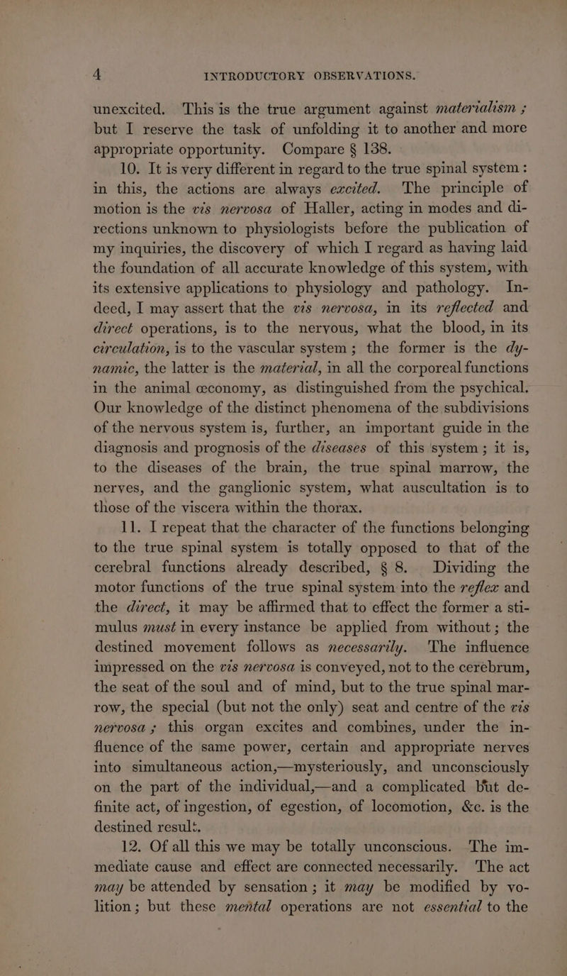 unexcited. This is the true argument against materralism ; but I reserve the task of unfolding it to another and more appropriate opportunity. Compare § 138. 10. It is very different in regard to the true spinal system : in this, the actions are always excited. The principle of motion is the vs nervosa of Haller, acting in modes and di- rections unknown to physiologists before the publication of my inquiries, the discovery of which I regard as having laid the foundation of all accurate knowledge of this system, with its extensive applications to physiology and pathology. In- deed, I may assert that the vs nervosa, in its reflected and direct operations, is to the neryous, what the blood, in its circulation, is to the vascular system; the former is the dy- namic, the latter is the material, in all the corporeal functions in the animal economy, as distinguished from the psychical. Our knowledge of the distinct phenomena of the subdivisions of the nervous system is, further, an important guide in the diagnosis and prognosis of the diseases of this system ; it is, to the diseases of the brain, the true spinal marrow, the nerves, and the ganglionic system, what auscultation is to those of the viscera within the thorax. 11. I repeat that the character of the functions belonging to the true spinal system is totally opposed to that of the cerebral functions already described, § 8. Dividing the motor functions of the true spinal system into the reflex and the direct, it may be affirmed that to effect the former a sti- mulus must in every instance be applied from without; the destined movement follows as necessarily. 'The influence unpressed on the vs nervosa is conveyed, not to the cerebrum, the seat of the soul and of mind, but to the true spinal mar- row, the special (but not the only) seat and centre of the es nervosa ; this organ excites and combines, under the in- fluence of the same power, certain and appropriate nerves into simultaneous action,—mysteriously, and unconsciously on the part of the individual,—and a complicated but de- finite act, of ingestion, of egestion, of locomotion, &amp;c. is the destined result. 12. Of all this we may be totally unconscious. ‘The im- mediate cause and effect are connected necessarily. ‘The act may be attended by sensation ; it may be modified by vo- lition; but these mental operations are not essential to the