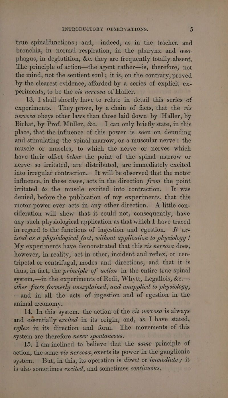 true spinalfunctions; and, indeed, as in the trachea and bronchia, in normal respiration, in the pharynx and eso- phagus, in deglutition, &amp;c. they are frequently totally absent. Lhe principle of action—the agent rather—is, therefore, not the mind, not the sentient soul ; it is, on the contrary, proved by the clearest evidence, afforded by a series of explicit ex- periments, to be the vs nervosa of Haller. 13. I shall shortly have to relate in detail this series of experiments. ‘They prove, by a chain of facts, that the cs nervosa obeys other laws than those laid down by Haller, by Bichat, by Prof. Miller, &amp;c. I can only briefly state, in this place, that the influence of this power is seen on denuding and stimulating the spinal marrow, or a muscular nerve: the muscle or muscles, to which the nerve or nerves which have their offset below the point of the spinal marrow or nerve so irritated, are distributed, are immediately excited into irregular contraction. It will be observed that the motor influence, in these cases, acts in the direction from the point irritated to the muscle excited into contraction. It was denied, before the publication of my experiments, that this motor power ever acts in any other direction. A little con- sideration will shew that it could not, consequently, have any such physiological application as that which I have traced in regard to the functions of ingestion and egestion. Jt ex- ested as a physiological fact, without application to physiology ! My experiments have demonstrated that this vs nervosa does, however, in reality, act in other, incident and reflex, or cen- tripetal or centrifugal, modes and directions, and that it is thus, in fact, the principle of action in the entire true spinal system,—in the experiments of Redi, Whytt, Legallois, &amp;.— other facts formerly unexplained, and unuppled to physiology, —and in all the acts of ingestion and of egestion in the animal ceconomy. 14. In this system, the action of the vis nervosa is always and essentially excited in its origin, and, as I have stated, reflec in its direction and form. The movements of this system are therefore never spontaneous. 15. I am inclined to believe that the same principle of action, the same vis nervosa, exerts its power in the ganglionic system. But, in this, its operation is direct or immediate ; it is also sometimes excited, and sometimes continuous.