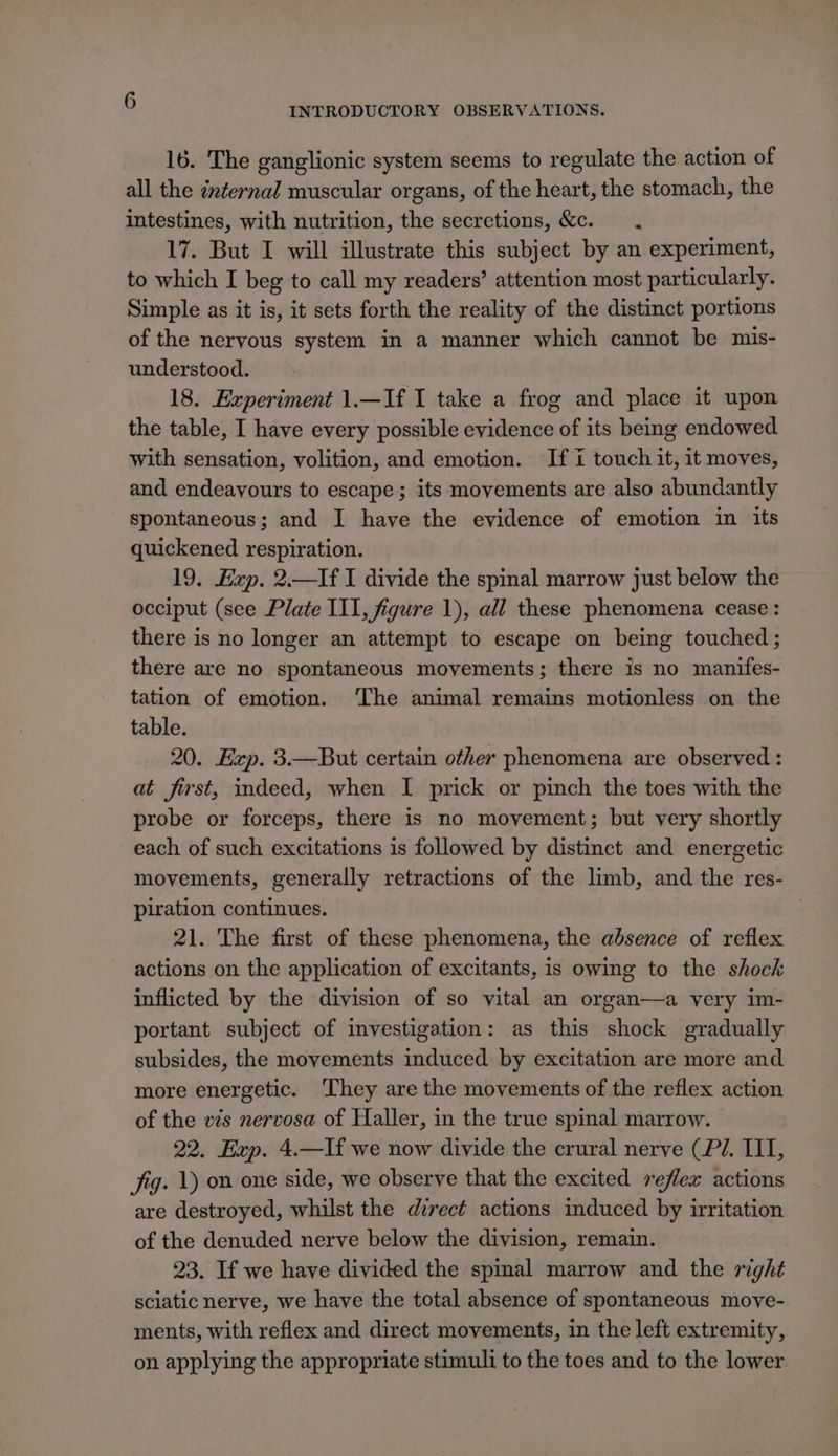 16. The ganglionic system seems to regulate the action of all the internal muscular organs, of the heart, the stomach, the intestines, with nutrition, the secretions, &amp;c. . 17. But I will illustrate this subject by an experiment, to which I beg to call my readers’ attention most particularly. Simple as it is, it sets forth the reality of the distinct portions of the nervous system in a manner which cannot be mis- understood. 18. Experiment 1.—If I take a frog and place it upon the table, I have every possible evidence of its being endowed with sensation, volition, and emotion. If i touch it, it moves, and endeavours to escape; its movements are also abundantly spontaneous; and I have the evidence of emotion in its quickened respiration. 19. Exp. 2.—If I divide the spinal marrow just below the occiput (see Plate III, figure 1), all these phenomena cease: there is no longer an attempt to escape on being touched ; there are no spontaneous movements; there is no manifes- tation of emotion. ‘The animal remains motionless on the table. 20. Exp. 3.—But certain other phenomena are observed : at first, indeed, when I prick or pinch the toes with the probe or forceps, there is no movement; but very shortly each of such excitations is followed by distinct and energetic movements, generally retractions of the limb, and the res- piration continues. 21. The first of these phenomena, the absence of reflex actions on the application of excitants, is owing to the shock inflicted by the division of so vital an organ—a very im- portant subject of investigation: as this shock gradually subsides, the movements induced by excitation are more and more energetic. ‘They are the movements of the reflex action of the vis nervosa of Haller, in the true spinal marrow. 22. Exp. 4.—If we now divide the crural nerve (P72. III, fig. 1) on one side, we observe that the excited reflex actions are destroyed, whilst the direct actions induced by irritation of the denuded nerve below the division, remain. 23. If we have divided the spmal marrow and the right sciatic nerve, we have the total absence of spontaneous move- ments, with reflex and direct movements, in the left extremity, on applying the appropriate stimuli to the toes and to the lower