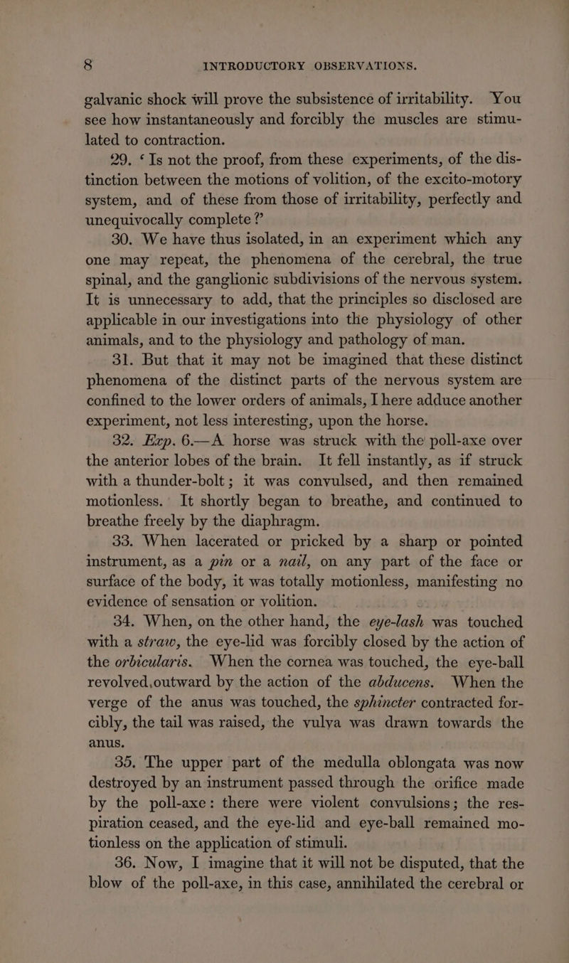 galvanic shock will prove the subsistence of irritability. You see how instantaneously and forcibly the muscles are stimu- lated to contraction. 29. ‘Is not the proof, from these experiments, of the dis- tinction between the motions of volition, of the excito-motory system, and of these from those of irritability, perfectly and unequivocally complete ? 30. We have thus isolated, in an experiment which any one may repeat, the phenomena of the cerebral, the true spinal, and the ganglionic subdivisions of the nervous system. It is unnecessary to add, that the principles so disclosed are applicable in our investigations into the physiology of other animals, and to the physiology and pathology of man. 31. But that it may not be imagined that these distinct phenomena of the distinct parts of the nervous system are confined to the lower orders of animals, I here adduce another experiment, not less interesting, upon the horse. 32. Hzp.6.—A horse was struck with the poll-axe over the anterior lobes of the brain. It fell instantly, as if struck with a thunder-bolt ; it was convulsed, and then remained motionless. It shortly began to breathe, and continued to breathe freely by the diaphragm. 33. When lacerated or pricked by a sharp or pointed instrument, as a pen or a nail, on any part of the face or surface of the body, it was totally motionless, manifesting no evidence of sensation or volition. 34. When, on the other hand, the eye-lash was touched with a straw, the eye-lid was forcibly closed by the action of the orbicularis. When the cornea was touched, the eye-ball revolyed,outward by the action of the abducens. When the verge of the anus was touched, the sphencter contracted for- cibly, the tail was raised, the vulya was drawn towards the anus. 35. The upper part of the medulla oblongata was now destroyed by an instrument passed through the orifice made by the poll-axe: there were violent convulsions; the res- piration ceased, and the eye-lid and eye-ball remained mo- tionless on the application of stimuli. 36. Now, I imagine that it will not be disputed, that the blow of the poll-axe, in this case, annihilated the cerebral or