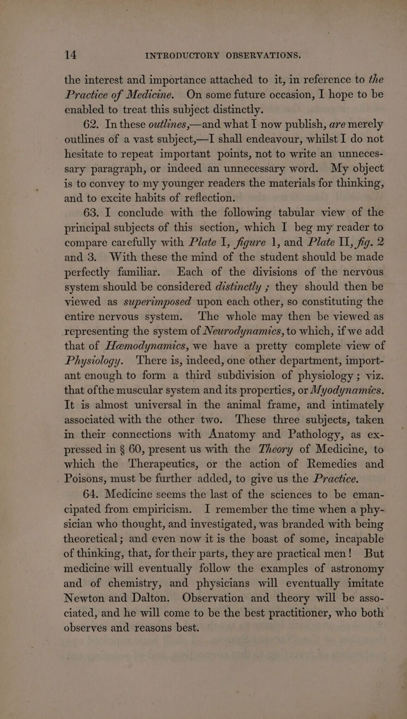 the interest and importance attached to it, in reference to the Practice of Medicine. On some future occasion, I hope to be enabled to treat this subject distinctly. 62. In these owtlines,—and what I now publish, ave merely outlines of a vast subject,—I shall endeavour, whilst I do not hesitate to repeat important points, not to write an unneces- sary paragraph, or indeed an unnecessary word. My object is to convey to my younger readers the materials for thinking, and to excite habits of reflection. 63. I conclude with the following tabular view of the principal subjects of this section, which I beg my reader to compare carefully with Plate I, figure 1, and Plate II, fig. 2 and 3. With these the mind of the student should be made perfectly familiar. Each of the divisions of the nervous system should be considered distinctly ; they should then be viewed as superimposed upon each other, so constituting the entire nervous system. ‘The whole may then be viewed as representing the system of Newrodynamics, to which, if we add that of Hemodynamics, we have a pretty complete view of Physiology. 'There is, indeed, one other department, import- ant enough to form a third subdivision of physiology ; viz. that ofthe muscular system and its properties, or /yodynamics. It is almost universal in the animal frame, and intimately associated with the other two. These three subjects, taken in their connections with Anatomy and Pathology, as ex- pressed in § 60, present us with the Theory of Medicine, to which the Therapeutics, or the action of Remedies and . Poisons, must be further added, to give us the Practice. 64. Medicine seems the last of the sciences to be eman- cipated from empiricism. I remember the time when a phy- sician who thought, and investigated, was branded with being theoretical; and even now it is the boast of some, incapable of thinking, that, for their parts, they are practical men! But medicine will eventually follow the examples of astronomy and of chemistry, and physicians will eventually imitate Newton and Dalton. Observation and theory will be asso- ciated, and he will come to be the best practitioner, who both observes and reasons best.