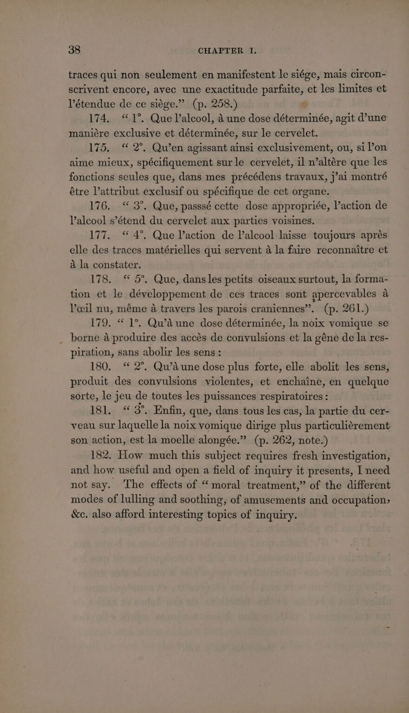 traces qui non seulement en manifestent le siége, mais circon- scrivent encore, avec une exactitude parfaite, et les limites et Pétendue de ce siége.” (p. 258.) 174. 1°. Que Valcool, 4 une dose déterminée, agit d’une maniére exclusive et déterminée, sur le cervelet. 175. “ 2°. Qu’en agissant ainsi exclusivement, ou, si l’on aime mieux, spécifiquement sur le cervelet, il n’altére que les fonctions seules que, dans mes précédens travaux, j’ai montré étre Vattribut exclusif ou spécifique de cet organe. 176. “ 3°. Que, passsé cette dose appropriée, l’action de Valcool s’étend du cervelet aux parties voisines. 177.. “ 4°. Que V’action de V’alcool laisse toujours aprés elle des traces matérielles qui servent a la faire reconnaitre et a la constater. 178. “ 5°. Que, dans les petits oiseaux surtout, la forma- tion et le développement de ces traces sont apercevables a Voeil nu, méme a travers les parois craniennes”. (p. 261.) 179. “ 1°. Qwaune dose déterminée, la noix vomique se borne a produire des accés de convulsions et la géne de la res- piration, sans abolir les sens: 180. ‘ 2°. Qu’dune dose plus forte, elle abolit les sens, produit des convulsions violentes, et enchaine, en quelque sorte, le jeu de toutes les puissances respiratoires : 181. “3°. Enfin, que, dans tous les cas, la partie du cer- veau sur laquelle la noix vomique dirige plus particuliérement- son action, est la moelle alongée.” (p. 262, note.) 182. How much this subject requires fresh investigation, and how useful and open a field of inquiry it presents, I need not say. The effects of “moral treatment,” of the different modes of lulling and soothing, of amusements and. occupation, &amp;c. also afford interesting topics of inquiry.