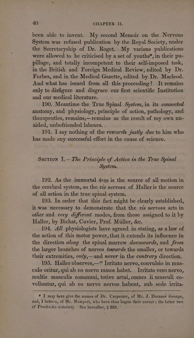 been able to invent. My second Memoir on the Nervous System was refused publication by the Royal Society, under the Secretaryship of Dr. Roget. My various publications were allowed to be criticised by a set of youths*, in their pu- pillage, and totally incompetent to their self-imposed task, in the British and Foreign Medical Review, edited by Dr. Forbes, and in the Medical Gazette, edited by Dr. Macleod. And what has issued from all this proceeding? It remains only to disfigure and disgrace our first scientific Institution and our medical literature. 190. Meantime the True Spinal System, in its connected anatomy, and physiology, principle of action, pathology, and therapeutics, remains,—remains as the result of my own un- aided, unbefriended labours. 191. I say nothing of the rewards justly due to him who has made any successful effort in the cause of science. Section I.— The Principle of Action in the True Spinal System. 192. As the immortal yxy is the source of ail motion in the cerebral system, so the vs nervosa of Haller is the source of all action in the true spinal system. 193. In order that this fact might be clearly established, it was necessary to demonstrate that the ws nervosa acts in other and very different modes, from those assigned to it by Haller, by Bichat, Cuvier, Prof. Miller, &amp;c. 194. All physiologists have agreed in stating, as a law of the action of this motor power, that it extends its influence in the direction along the spinal marrow downwards, and from the larger branches of nerves éowards the smaller, or towards their extremities, on/y,--and never in the contrary direction. 195. Haller observes,—* Irritato nervo, convulsio in mus- culo oritur, qui ab co nervo ramos habet. Irritato vero nervo, multis musculis communi, totive artui, omnes ii musculi co- velluntur, qui ab eo nervo nervos habent, sub sede irrita- * I may here give the names of Dr. Carpenter, of Mr. J. Durancé George, and, I believe, of Mr. Newport, who have ¢iws begun their career ; the latter two of Prochaska notoriety. See hereafter, § 253.