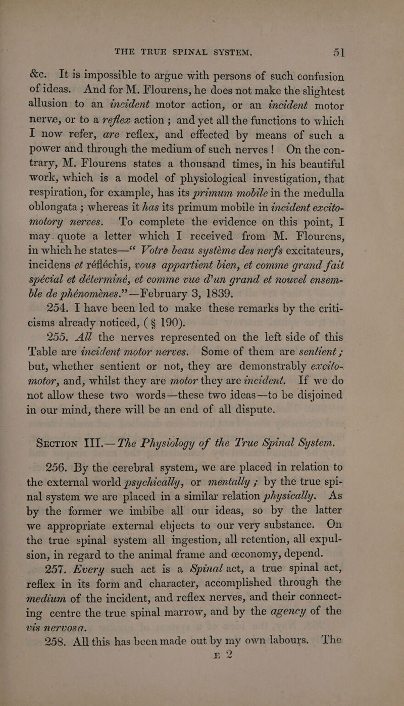 &amp;c. It is impossible to argue with persons of such confusion of ideas. And for M. Flourens, he does not make the slightest allusion to an zncident motor action, or an incident motor nerve, or to a reflex action ; and yet all the functions to which I now refer, are reflex, and effected by means of such a power and through the medium of such nerves! On the con- trary, M. Flourens states a thousand times, in his beautiful work, which is a model of physiological investigation, that respiration, for example, has its primum mobile in the medulla oblongata ; whereas it has its primum mobile in incident excito- motory nerves. To complete the evidence on this point, I may.quote a letter which I received from M. Flourens, in which he states—“ Votre beau systéme des nerfs excitateurs, incidens e¢ réfléchis, vous appartient bien, et comme grand fait spécial et déterminé, et comme vue d’un grand et nouvel ensem- ble de phénoménes.” —February 3, 1839. 254. I have been led to make these remarks by the criti- cisms already noticed, (§ 190). 255. All the nerves represented on the left side of this Table are incident motor nerves. Some of them are sentient ; but, whether sentient or not, they are demonstrably evez/o- motor, and, whilst they are motor they are zncrdent. If we do not allow these two words—these two ideas—to be disjoined in our mind, there will be an end of all dispute. Secrion III.— The Physiology of the True Spinal System. 256. By the cerebral system, we are placed in relation to the external world psychically, or mentally ; by the true spi- nal system we are placed in a similar relation physically. As by the former we imbibe all our ideas, so by the latter we appropriate external ebjects to our very substance. On the true spinal system all ingestion, all retention, all expul- sion, in regard to the animal frame and ewconomy, depend. 257. Every such act is a Spinal act, a true spinal act, ‘reflex in its form and character, accomplished through the medium of the incident, and reflex nerves, and their connect- ing centre the true spinal marrow, and by the agency of the vis nervosa. | 258. Allthis has been made out by my own labours. The