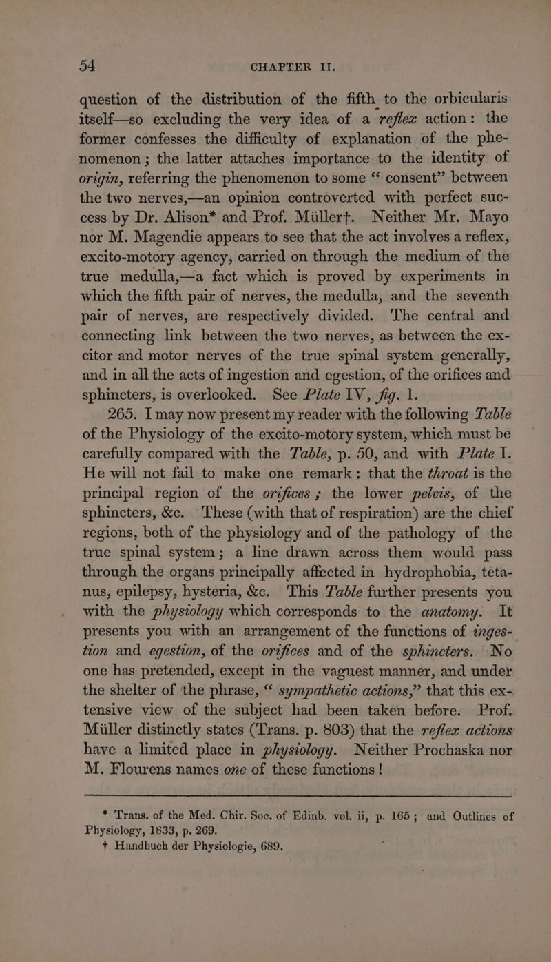 question of the distribution of the fifth to the orbicularis itself{—so excluding the very idea of a reflex action: the former confesses the difficulty of explanation of the phe- nomenon ; the latter attaches importance to the identity of origin, referring the phenomenon to some “ consent” between the two nerves,—an opinion controverted with perfect suc- cess by Dr. Alison* and Prof. Millert. Neither Mr. Mayo nor M. Magendie appears to see that the act involves a reflex, excito-motory agency, carried on through the medium of the true medulla,—a fact which is proved by experiments in which the fifth pair of nerves, the medulla, and the seventh pair of nerves, are respectively divided. The central and connecting link between the two nerves, as between the ex- citor and motor nerves of the true spinal system generally, and in all the acts of ingestion and egestion, of the orifices and sphincters, is overlooked. See Plate 1V, fig. 1. 265. I may now present my reader with the following Zable of the Physiology of the excito-motory system, which must be carefully compared with the Table, p. 50, and with Plate I. He will not fail to make one remark: that the throat is the principal region of the orifices; the lower pelvis, of the sphincters, &amp;c. ‘These (with that of respiration) are the chief regions, both of the physiology and of the pathology of the true spinal system; a line drawn across them would pass through the organs principally affected in hydrophobia, teta- nus, epilepsy, hysteria, &amp;c. This Tad/e further presents you with the physzology which corresponds to the anatomy. It presents you with an arrangement of the functions of énges- tion and egestion, of the orifices and of the sphincters. -No one has pretended, except in the vaguest manner, and under the shelter of the phrase, “‘ sympathetic actions,” that this ex- tensive view of the subject had been taken before. Prof. Miller distinctly states (Trans. p. 803) that the reflex actions have a limited place in physiology. Neither Prochaska nor M. Flourens names one of these functions ! * Trans. of the Med. Chir. Soc. of Edinb. vol. ii, p. 165; and Outlines of Physiology, 1833, p. 269. + Handbuch der Physiologie, 689.