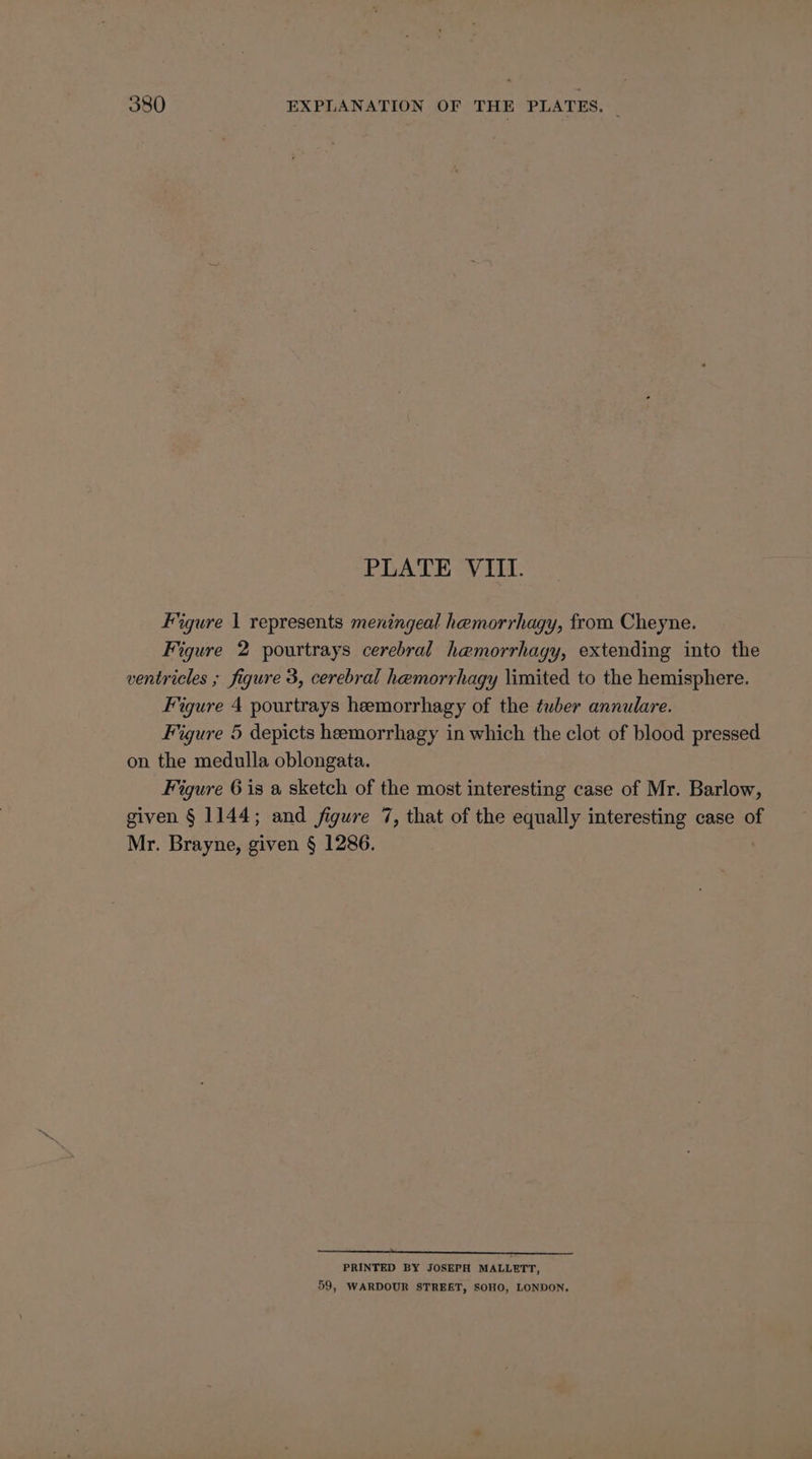PLATE VIII. Figure 1 represents meningeal hemorrhagy, from Cheyne. Figure 2 pourtrays cerebral hemorrhagy, extending into the ventricles ; figure 3, cerebral hemorrhagy limited to the hemisphere. Figure 4 pourtrays heemorrhagy of the tuber annulare. Figure 5 depicts heemorrhagy in which the clot of blood pressed on the medulla oblongata. Figure 6 is a sketch of the most interesting case of Mr. Barlow, given § 1144; and figure 7, that of the equally interesting case of Mr. Brayne, given § 1286. PRINTED BY JOSEPH MALLETT, 59, WARDOUR STREET, SOHO, LONDON.