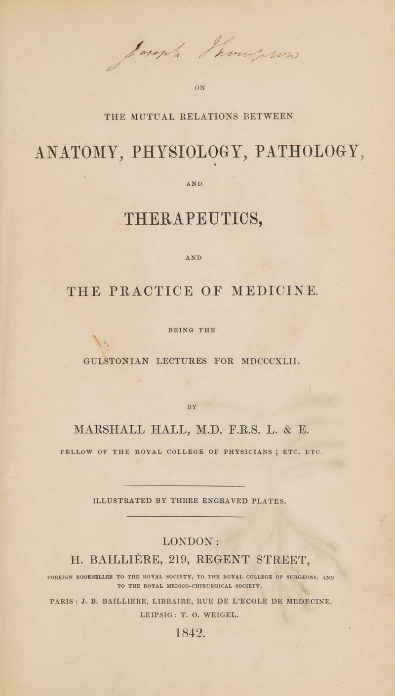 Ae Ze ea Oe i yo OPE ot ee Zee Se bO7 A) a ON THE MOUOTUAL RELATIONS BETWEEN ANATOMY, PHYSIOLOGY, PATHOLOGY, AND THERAPEUTICS, THE PRACTICE OF MEDICINE. BEING THE Ke. GULSTONIAN LECTURES FOR MDCCCXLII. BY MARSHALL HALL, M.D. F.R.S. L. &amp; E. FELLOW OF THE ROYAL COLLEGE OF PHYSICIANS ; ETC. ETC. ILLUSTRATED BY THREE ENGRAVED PLATES. LONDON : H. BAILLIERE, 219, REGENT STREET, FOREIGN BOOKSELLER TO THE ROYAL SOCIETY, TO THE ROYAL COLLEGE OF SURGEONS, AND TO THE ROYAL MEDICO-CHIRURGICAL SOCIETY. PARIS: J. B. BAILLIERE, LIBRAIRE, RUE DE L’ECOLE DE MEDECINE. LEIPSIG: T. O. WEIGEL. 1842.