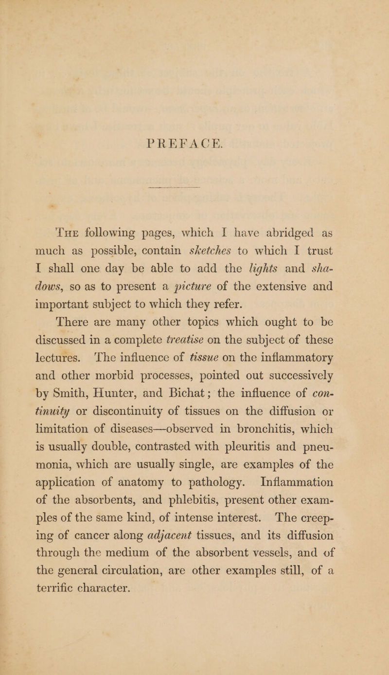 PREFACE. Tue following pages, which I have abridged as much as possible, contain sketches to which I trust I shall one day be able to add the lights and sha- dows, so as to present a picture of the extensive and important subject to which they refer. There are many other topics which ought to be discussed in a complete treatise on the subject of these lectures. ‘The influence of ttsswe on the inflammatory and other morbid processes, pointed out successively by Smith, Hunter, and Bichat; the influence of con- tinuity or discontinuity of tissues on the diffusion or limitation of diseases—observed in bronchitis, which is usually double, contrasted with pleuritis and pneu- monia, which are usually single, are examples of the application of anatomy to pathology. Inflammation of the absorbents, and phlebitis, present other exam- ples of the same kind, of intense interest. The creep- ing of cancer along adjacent tissues, and its diffusion through the medium of the absorbent vessels, and of the general circulation, are other examples still, of a terrific character.