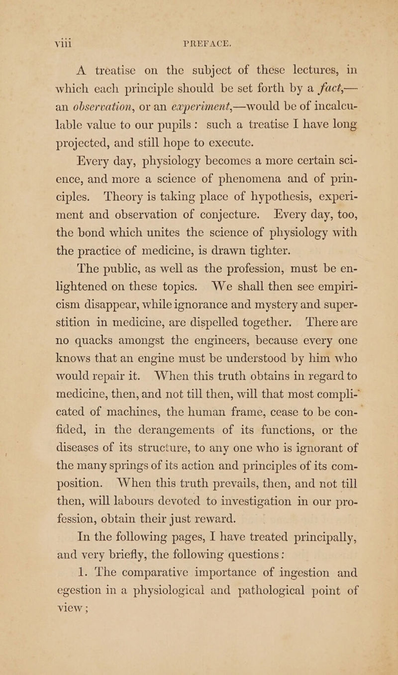 A treatise on the subject of these lectures, in which each principle should be set forth by a fact,— an observation, or an experiment,—would be of incalcu- lable value to our pupils: such a treatise I have long projected, and still hope to execute. Every day, physiology becomes a more certain sci- ence, and more a science of phenomena and of prin- ciples. Theory is taking place of hypothesis, experi- ment and observation of conjecture. Every day, too, the bond which unites the science of physiology with the practice of medicine, is drawn tighter. The public, as well as the profession, must be en- lightened on these topics. We shall then see empiri- cism disappear, while ignorance and mystery and super- stition in medicine, are dispelled together. ‘There are no quacks amongst the engineers, because every one knows that an engine must be understood by him who would repair it. When this truth obtains in regard to medicine, then, and not till then, will that most compli- cated of machines, the human frame, cease to be con- fided, in the derangements of its functions, or the diseases of its structure, to any one who is ignorant of the many springs of its action and principles of its com- position. When this truth prevails, then, and not till then, will labours devoted to investigation in our pro- fession, obtain their just reward. In the following pages, I have treated principally, and very briefly, the following questions: 1. The comparative importance of ingestion and egestion in a physiological and pathological point of view ;