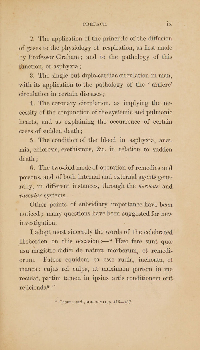 2. The application of the principle of the diffusion of gases to the physiology of respiration, as first made by Professor Graham ; and to the pathology of this function, or asphyxia ; 3. The single but diplo-cardiac circulation in man, with its application to the pathology of the ‘ arriere’ circulation in certain diseases ; 4. The coronary circulation, as implying the ne- cessity of the conjunction of the systemic and pulmonic hearts, and as explaining the occurrence of certain cases of sudden death ; 5. The condition of the blood in asphyxia, ane- mia, chlorosis, erethismus, &amp;c. in relation to sudden death ; 6. The two-fold mode of operation of remedies and poisons, and of both internal and external agents gene- rally, in different instances, through the nervous and vascular systems. Other points of subsidiary importance have been “noticed ; many questions have been suggested for new investigation. I adopt most sincerely the words of the celebrated Heberden on this occasion :—‘ Hee fere sunt que usu magistro didici de natura morborum, et remedi- orum. Fateor equidem ea esse rudia, inchoata, et manca: cujus rei culpa, ut maximam partem in me recidat, partim tamen in ipsius artis conditionem erit rejicienda*.” * Commentarii, MDcccVII, p. 416—417.