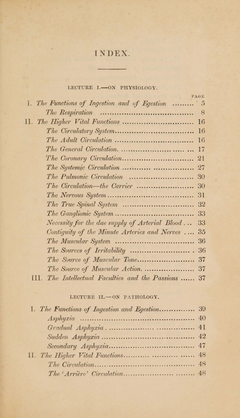 INDEX. LECTURE I.—ON PHYSIOLOGY. PAGE I. The Functions of Ingestion and of Egestion ........° 5 EE DOCS | 5E Raicnie sicadethas cata aeheaitel «xaitew= 8 Ra Ee EI leer GOL, EUR OIG. Nic momma's sudina te bac: 16 NE CCUMORY, SUSLCHES os alenmebtess'canalangsph sirens 16 PRE OME CY CULLCI Gi Soke8 wilh sere endo ng. Os Gone oe 16 DG GRCEAL CUPCULALION: 0 « weiccseva danske Bigiain Sakae 1Oae 17 De COPORAPY COPA AION vis os sie siw cine cie va pton ah nonnon 21 The Systeme Circulation ...0thscus ses: side eessoesicaves 27 Pe Pn OIE, CP OHAUOM ». &gt; yan Spseedeeewsaasoncn sine 30 fhe CHa —the OCArryer osc sedouwarsesnesese 30 IT. INET OCU SUSLONY uc sihccs cae is's 805 50d 0's ks ve ioe Sadaree 31 Phe: Tpuensvinal SYSCH 5.00.5 sorinnsevapnes veysvsves 32 ENE GCORQUOACSYUSLOM 6 tive wus csiecs ole sjadany ons eebestiae’ 33 Necessity for the due supply of Arterial Blood... 33 Contiguity of the Minute Arteries and Nerves .... 365 Me OTA AS ADE SUSLCTIS icc ch veep hos crevsutgnces ov esieais 36 EE SOURCES OF - LITUGOUTE, cians ssactsconsvtsaxasss . 36 Pile Ours Of, MAUSCULET ROMC sas vas vectess.ns sande s 37 Die source of ‘Muscular ACHon., .cixececes.cassessss 37 Ill. The Intellectual Faculties and the Passions ...... 37 LECTURE II.—ON PATHOLOGY. 1. The Funetions of Ingestion and Hgestion......1erc.00 39 ASPRYRIG 0004 detceecese teen sees ceeesnensenessececenees 40 RR AU Fann ogc ishiacbncevio.n cable isles Hein nt one 4] SEDAN, AMAMIMOOUE &lt;a vic bn 5 visa sine svieden seus seen deaigen dee 42 CONT Y, ASONYIG. 6.00.0. ncer sas nassosecesdsededonses 47 Il. The Higher Vital Functions......cccse veccceseeee eoeoee 48 Be CV CUNO 2 ican sob vating aes .ie eb ieeisctetendeus «nea 48 The Arridre? Cor culaht0tivescscccscccscecevce sescanan 48