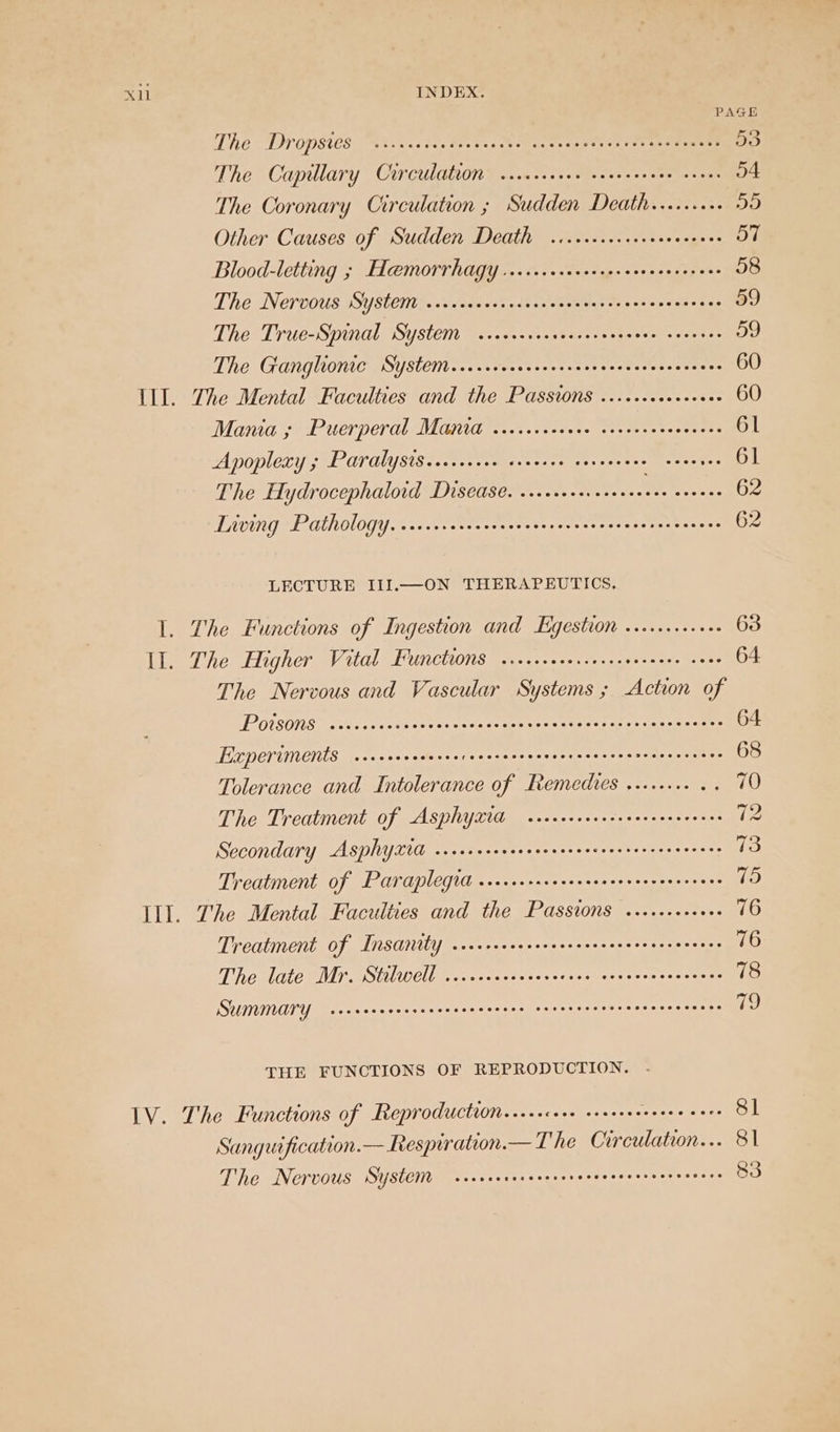 PAGE The DY OM8te8. hace bes doves Seeman ss «reo ge eenee 53 The Capillary Crrcrdation siccccecee vecesereee coves o4 The Coronary Circulation ; Sudden Death.......+. DO Other Causes of Sudden Death ...csseccecveeceees 57 Blood-letting ; EL@MOrrhagy .ercecerereerereereeeevcens 58 The Nervous System ..cccccecsrcacsccecceccrccsccscscces 59 The True-Spinal System .sccccrcrsecserevesees ovens 59 The Granglionic System....ccccocecsesecreccsesscceecens 60 III. The Mental Faculties and the Passions ......+.0+++0+ 60 Mania ; Puerperal Manta ..ecccseeae sereerecesoeees 61 Apoplexy 5 Paralysis.cccscece crccee coveecene cenenes 61 The Hydrocephalotd Disease. ....++0+. +1004 eae 62 Liwing Pathology, c.ccccccrcsessecceseseescerecersecenees 62 LECTURE III.—ON THERAPEUTICS. 1. The Functions of Ingestion and Hgestion .......+.++ 63 LL. The Higher Vital Functions ..ccscececcesesecseees coos 64 The Nervous and Vascular Systems ; Action of POUSON Sten oe ete tee eee nen ene ee 64 Elcperiments seccsccasecsecencceeeennscescesceaeeeeaeceees 68 Tolerance and Intolerance of Remedves ........ . =O The Treatment of Asphyxtd secscrverceccessrerereees 72 Secondary AsphyXtd siscresscesceeceverceervecnseeencs 73 Treatment of Paraplegia ..cssssseceveceeereeeseeceaes 15) Ill. The Mental Faculties and the Passions .....+++++0+ 76 Treatment of Insanity .corricererereeseeccrersensoreans 76 The late Mr. Stilwell ......ccvcerecsee cossccecccccers 78 SUIMIMNATY sveccnecnscncrseeeeees seteeseeneeeeeeeeaeees io THE FUNCTIONS OF REPRODUCTION. .- LV. The Functions of Reproductron.....cere creeres Seceere 81 Sanguification.— Respiration.— The Circulation... 81 The Nervous System sccrcrercscrecvecececeseereeenes 83