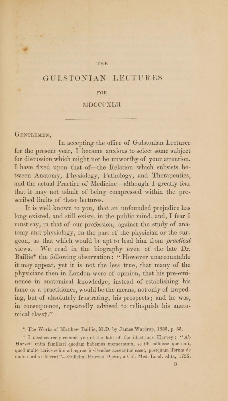 THE GULSTONIAN LECTURES FOR MDCCCXLIL. GENTLEMEN, In accepting the office of Gulstonian Lecturer for the present year, I became anxious to select some subject for discussion which might not be unworthy of your attention. I have fixed upon that of—the Relation which subsists be- tween Anatomy, Physiology, Pathology, and Therapeutics, and the actual Practice of Medicine—although I greatly fear that it may not admit of bemg compressed within the pre- scribed limits of these lectures. It is well known to you, that an unfounded prejudice has long existed, and still exists, in the public mind, and, I fear I must say, in that of our profession, against the study of ana- tomy and physiology, on the part of the physician or the sur- geon, as that which would be apt to lead him from practical views. We read in the biography even of the late Dr. Baillie* the following observation: “ However unaccountable it may appear, yet it is not the less true, that many of the physicians then in London were of opinion, that his pre-emi- nence in anatomical knowledge, instead of establishing his fame as a practitioner, would be the means, not only of imped- - ing, but of absolutely frustrating, his prospects; and he was, in consequence, repeatedly advised to relinquish his anato- mical classt.”’ * The Works of Matthew Baillie, M.D. by James Wardrop, 1835, p. 35. + I need scarcely remind you of the fate of the illustrious Harvey: ‘Ab Harveii enim familiari quodam habemus memoratum, se illi adfuisse querenti, quod multo rarius solito ad #gros invisendos accersitus esset, postquam librum de motu cordis ediderat.”—Gulielmi Harveii Opera, a Col. Med. Lond. edita, 1756. B