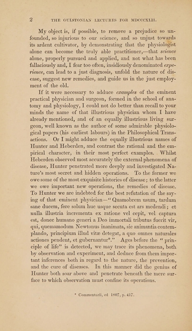 My object is, if possible, to remove a prejudice so un- founded, so injurious to our science, and so unjust towards its ardent cultivator, by demonstrating that the physiologist alone can become the truly able practitioner,—that scvence alone, properly pursued and applied, and not what has been fallaciously and, I fear too often, insidiously denominated expe- rience, can lead to a just diagnosis, unfold the nature of dis- ease, suggest new remedies, and guide us in the just employ- ment of the old. If it were necessary to adduce examples of the eminent practical physician and surgeon, formed in the school of ana- tomy and physiology, I could not do better than recall to your minds the name of that illustrious physician whom I have already mentioned, and of an equally illustrious living sur- geon, well known as the author of some admirable physiolo- gical papers (his earliest labours) in the Philosophical Trans- actions. Or I might adduce the equally illustrious names of Hunter and Heberden, and contrast the rational and the em- pirical character, in their most perfect examples. . Whilst Heberden observed most accurately the external phenomena of disease, Hunter penetrated more deeply and investigated Na- ture’s most secret and hidden operations. ‘To the former we owe some of the most exquisite histories of disease; to the latter we owe important new operations, the remedies of disease. To Hunter we are indebted for the best refutation of the say- ing of that eminent physician—‘ Quamobrem usum, tardum sane ducem, fere solum huc usque secuta est ars medendi; et nulla illustria mcrementa ex ratione vel cepit, vel captura est, donec humano generi a Deo immortali tributus fuerit vir, qui, quemamodum Newtonus inanimata, sic animantia contem- plando, principium illud vite detegat, a quo omnes naturales actiones pendent, et gubernantur™.” Ages before the “ prin- ciple of life” is detected, we may trace its phenomena, both by observation and experiment, and deduce from them impor- tant inferences both in regard to the nature, the prevention, and the cure of diseases. In this manner did the genius of Hunter both soar above and penetrate beneath the mere sur- face to which observation must confine its operations. * Commentarii, ed 1807, p. 417.