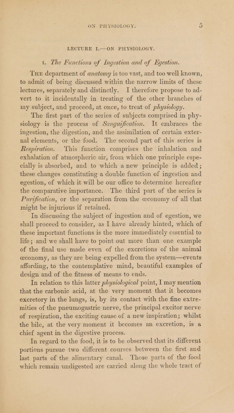 Or ON PHYSIOLOGY. LECTURE I.—ON PHYSIOLOGY. 1. The Functions of Ingestion and of Egestion. THE department of anatomy is too vast, and too well known, to admit of being discussed within the narrow limits of these lectures, separately and distinctly. I therefore propose to ad- vert to it incidentally in treating of the other branches of my subject, and proceed, at once, to treat of physiology. The first part of the series of subjects comprised in phy- slology is the process of Sanguzfication. It embraces the ingestion, the digestion, and the assimilation of certain exter- nal elements, or the food. The second part of this series is Respiration. This function comprises the inhalation and exhalation of atmospheric air, from which one principle espe- cially is absorbed, and to which anew principle is added; these changes constituting a double function of ingestion and egestion, of which it will be our office to determine hereafter the comparative importance. ‘The third part of the series is Purvfication, or the separation from the ceconomy of all that might be injurious if retained. In discussing the subject of ingestion and of egestion, we shall proceed to consider, as I have already hinted, which of these important functions is the more immediately essential to life; and we shall have to point out more than one example of the final use made even of the excretions of the animal ceconomy, as they are being expelled from the system—events affording, to the contemplative mind, beautiful examples of design and of the fitness of means to ends. In relation to this latter physiological point, | may mention that the carbonic acid, at the very moment that it becomes excretory in the lungs, is, by its contact with the fine extre- mities of the pneumogastric nerve, the principal excitor nerve of respiration, the exciting cause of a new inspiration; whilst the bile, at the very moment it becomes an excretion, is a chief agent in the digestive process. In regard to the food, it is to be observed that its different portions pursue two different courses between the first and last parts of the alimentary canal. Those parts of the food which remain undigested are carried along the whole tract of