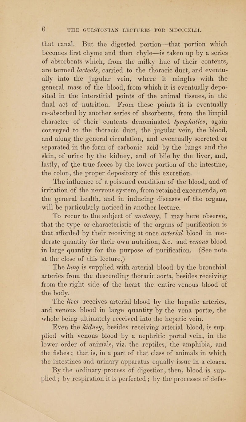 that canal. But the digested portion—that portion which becomes first chyme and then chyle—is taken up by a series of absorbents which, from the milky hue of their contents, are termed /acteals, carried to the thoracic duct, and eventu- ally into the jugular vein, where it mingles with the general mass of the blood, from which it is eventually depo- sited in the interstitial points of the animal tissues, in the final act of nutrition. From these points it is eventually re-absorbed by another series of absorbents, from the limpid character of their contents denominated lymphatics, again conveyed to the thoracic duct, the jugular vein, the blood, and along the general circulation, and eventually secreted or separated in the form of carbonic acid by the lungs and the skin, of urine by the kidney, and of bile by the liver, and, lastly, of the true faeces by the lower portion of the intestine, the colon, the proper depository of this excretion. The influence of a poisoned condition of the blood, and of irritation of the nervous system, from retained excernenda, on the general health, and in inducing diseases of the organs, ‘will be particularly noticed in another lecture. To recur to the subject of anatomy, I may here observe, that the type or characteristic of the organs of purification 1s that afforded by their receiving at once artertal blood in mo- derate quantity for their own nutrition, &amp;c. and venous blood in large quantity for the purpose of purification. (See note at the close of this lecture.) The dung is supplied with arterial blood by the bronchial arteries from the descending thoracic aorta, besides receiving from the right side of the heart the entire venous blood of the body. The fiver receives arterial blood by the hepatic arteries, and venous blood in large quantity by the vena porte, the whole being ultimately received into the hepatic vein. Even the Avdney, besides receiving arterial blood, is sup- plied with venous blood by a nephritic portal vein, in the lower order of animals, viz. the reptiles, the amphibia, and the fishes ; that is, in a part of that class of animals in which the intestines and urinary apparatus equally issue in a cloaca. By the ordinary process of digestion, then, blood is sup- plied ; by respiration it is perfected ; by the processes of defée-