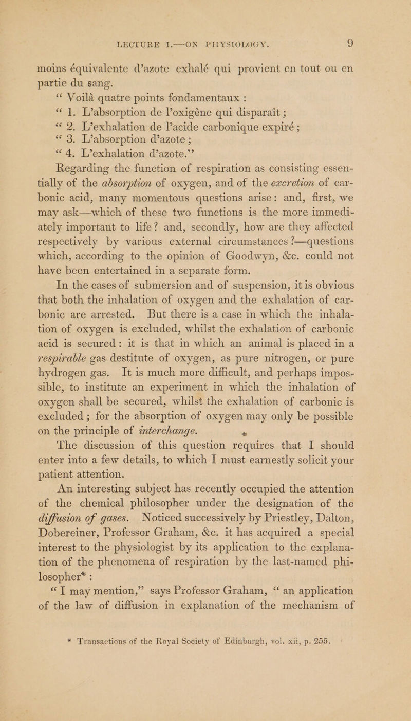 moins équivalente d’azote exhalé qui provient en tout ou en partie du sang. “* Voila quatre points fondamentaux : “1. L’absorption de Voxigéne qui disparait ; «« 2. L’exhalation de l’acide carbonique expire ; “« 3. L’absorption d’azote ; “4, L’exhalation d’azote.”’ Regarding the function of respiration as consisting essen- tially of the absorption of oxygen, and of the excretion of car- bonic acid, many momentous questions arise: and, first, we may ask—which of these two functions is the more immedi- ately important to life? and, secondly, how are they affected respectively by various external circumstances ‘/—questions which, according to the opinion of Goodwyn, &amp;c. could not have been entertained in a separate form. In the cases of submersion and of suspension, itis obvious that both the inhalation of oxygen and the exhalation of car- bonic are arrested. But there is a case in which the inhala- tion of oxygen is excluded, whilst the exhalation of carbonic acid is secured: it is that in which an animal is placed in a respirable gas destitute of oxygen, as pure nitrogen, or pure hydrogen gas. It is much more difficult, and perhaps impos- sible, to institute an experiment in which the inhalation of oxygen shall be secured, whilst the exhalation of carbonic is excluded ; for the absorption of oxygen may only be possible on the principle of ¢aterchange. . The discussion of this question requires that I should enter into a few details, to which I must earnestly solicit your patient attention. An interesting subject has recently occupied the attention of the chemical philosopher under the designation of the diffusion of gases. Noticed successively by Priestley, Dalton, Dobereiner, Professor Graham, &amp;c. it has acquired a special interest to the physiologist by its application to the explana- tion of the phenomena of respiration by the last-named phi- losopher™ : «“T may mention,” says Professor Graham, “ an application of the law of diffusion in explanation of the mechanism of y) * Transactions of the Royal Society of Edinburgh, vol. xii, p. 255.