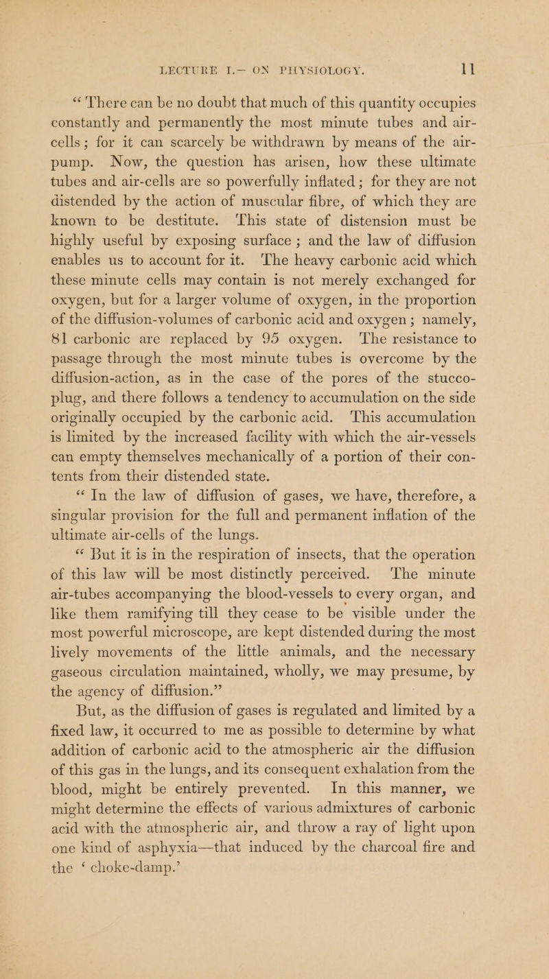 “'There can be no doubt that much of this quantity occupies constantly and permanently the most minute tubes and air- cells; for it can scarcely be withdrawn by means of the air- pump. Now, the question has arisen, how these ultimate tubes and air-cells are so powerfully inflated; for they are not distended by the action of muscular fibre, of which they are known to be destitute. ‘This state of distension must be highly useful by exposing surface ; and the law of diffusion enables us to account for it. ‘The heavy carbonic acid which these minute cells may contain is not merely exchanged for oxygen, but for a larger volume of oxygen, in the proportion of the diffusion-volumes of carbonic acid and oxygen ; namely, 81 carbonic are replaced by 95 oxygen. ‘The resistance to passage through the most minute tubes is overcome by the diffusion-action, as in the case of the pores of the stucco- plug, and there follows a tendency to accumulation on the side originally occupied by the carbonic acid. This accumulation is limited by the increased facility with which the air-vessels can empty themselves mechanically of a portion of their con- tents from their distended state. “In the law of diffusion of gases, we have, therefore, a singular provision for the full and permanent inflation of the ultimate air-cells of the lungs. ** But it is in the respiration of insects, that the operation of this law will be most distinctly perceived. ‘The minute air-tubes accompanying the blood-vessels to every organ, and like them ramifying till they cease to be visible under the most powerful microscope, are kept distended during the most lively movements of the little animals, and the necessary gaseous circulation maintained, wholly, we may presume, by the agency of diffusion.” But, as the diffusion of gases is regulated and limited by a fixed law, it occurred to me as possible to determine by what addition of carbonic acid to the atmospheric air the diffusion of this gas in the lungs, and its consequent exhalation from the blood, might be entirely prevented. In this manner, we might determine the effects of various admixtures of carbonic acid with the atmospheric air, and throw a ray of light upon one kind of asphyxia—that induced by the charcoal fire and the ‘ choke-damp.’