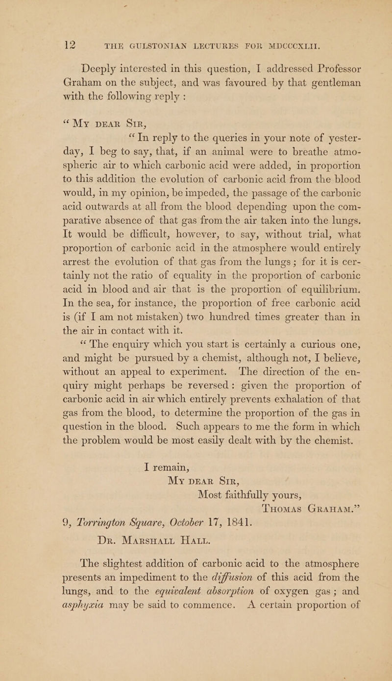 Deeply interested in this question, I addressed Professor Graham on the subject, and was favoured by that gentleman with the following reply : “My pDEAR SIR, “In reply to the queries in your note of yester- day, I beg to say, that, if an animal were to breathe atmo- spheric air to which carbonic acid were added, in proportion to this addition the evolution of carbonic acid from the blood would, in my opinion, be impeded, the passage of the carbonic acid outwards at all from the blood depending upon the com- parative absence of that gas from the air taken into the lungs. It would be difficult, however, to say, without trial, what proportion of carbonic acid in the atmosphere would entirely arrest the evolution of that gas from the lungs; for it is cer- tainly not the ratio of equality in the proportion of carbonic acid in blood and air that is the proportion of equilibrium. In the sea, for instance, the proportion of free carbonic acid is Gf I am not mistaken) two hundred times greater than in the air in contact with it. « The enquiry which you start is certainly a curious one, and might be pursued by a chemist, although not, I believe, without an appeal to experiment. The direction of the en- quiry might perhaps be reversed: given the proportion of carbonic acid in air which entirely prevents exhalation of that gas from the blood, to determine the proportion of the gas in question in the blood. Such appears to me the form in which the problem would be most easily dealt with by the chemist. I remain, My pEAR SIR, Most faithfully yours, THomMAs GRAHAM.” 9, Torrington Square, October 17, 1841. Dr. MarsHatt HALL. The slightest addition of carbonic acid to the atmosphere presents an impediment to the diffusion of this acid from the lungs, and to the equivalent absorption of oxygen gas; and asphyxia may be said to commence. &lt;A certain proportion of