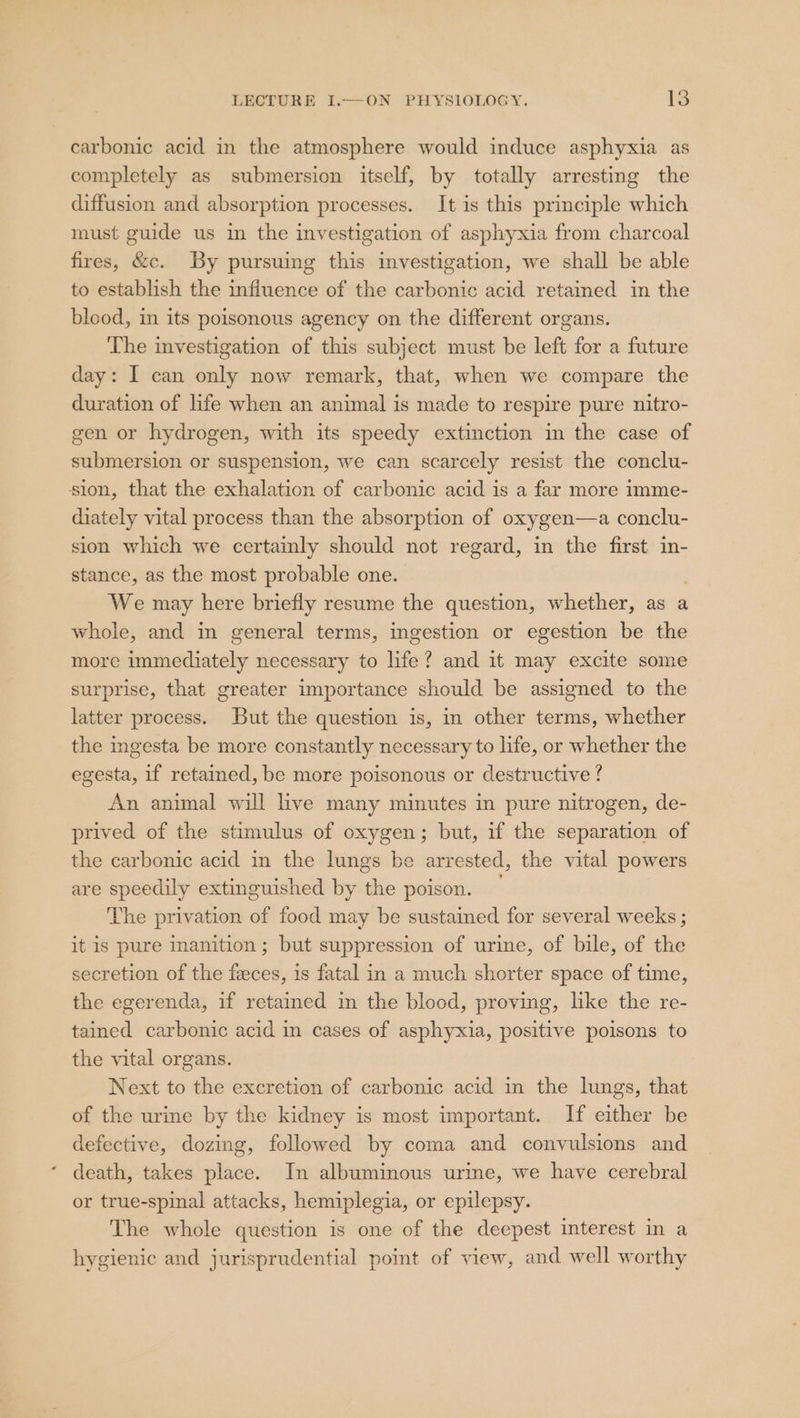 carbonic acid in the atmosphere would induce asphyxia as completely as submersion itself, by totally arresting the diffusion and absorption processes. It is this principle which must guide us in the investigation of asphyxia from charcoal fires, &amp;c. By pursuing this investigation, we shall be able to establish the influence of the carbonic acid retained in the blood, in its poisonous agency on the different organs. The investigation of this subject must be left for a future day: I can only now remark, that, when we compare the duration of life when an animal is made to respire pure nitro- gen or hydrogen, with its speedy extinction in the case of submersion or suspension, we can scarcely resist the conclu- sion, that the exhalation of carbonic acid is a far more imme- diately vital process than the absorption of oxygen—a conclu- sion which we certainly should not regard, in the first in- stance, as the most probable one. ; We may here briefly resume the question, whether, as a whole, and in general terms, ingestion or egestion be the more immediately necessary to life? and it may excite some surprise, that greater importance should be assigned to the latter process. But the question is, in other terms, whether the ingesta be more constantly necessary to life, or whether the egesta, if retained, be more poisonous or destructive ? An animal will live many minutes in pure nitrogen, de- prived of the stimulus of oxygen; but, if the separation of the carbonic acid in the lungs be arrested, the vital powers are speedily extinguished by the poison. — The privation of food may be sustained for several weeks ; it is pure inanition; but suppression of urine, of bile, of the secretion of the feces, is fatal in a much shorter space of tume, the egerenda, if retained in the blood, proving, like the re- tained carbonic acid in cases of asphyxia, positive poisons to the vital organs. Next to the excretion of carbonic acid in the lungs, that of the urine by the kidney is most important. If either be defective, dozing, followed by coma and convulsions and death, takes place. In albuminous urine, we have cerebral or true-spinal attacks, hemiplegia, or epilepsy. The whole question is one of the deepest interest in a hygienic and jurisprudential point of view, and well worthy