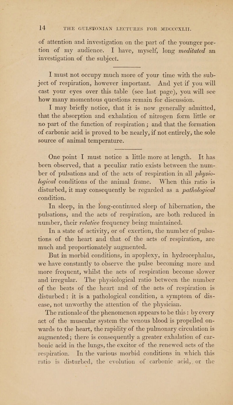 of attention and investigation on the part of the younger por- tion of my audience. I have, myself, long meditated an investigation of the subject. I must not occupy much more of your time with the sub- ject of respiration, however important. And yet if you will cast your eyes over this table (see last page), you will see how many momentous questions remain for discussion. I may briefly notice, that it is now generally admitted, that the absorption and exhalation of nitrogen form little or no part of the function of respiration ; and that the formation of carbonic acid is proved to be nearly, if not entirely, the sole source of animal temperature. &lt;a One point I must notice a little more at length. It has been observed, that a peculiar ratio exists between the num- ber of pulsations and of the acts of respiration in all physzo- logical conditions of the animal frame. When this ratio is disturbed, it may consequently be regarded as a pathological condition. In sleep, in the long-continued sleep of hibernation, the pulsations, and the acts of respiration, are both reduced in number, their relative frequency being maintained. In a state of activity, or of exertion, the number of pulsa- tions of the heart and that of the acts of respiration, are much and proportionately augmented. But in morbid conditions, in apoplexy, in hydrocephalus, we have constantly to observe the pulse becoming more and more frequent, whilst the acts of respiration become slower and irregular. ‘The physiological ratio between the number of the beats of the heart and of the acts of respiration is disturbed : it is a pathological condition, a symptom of dis- ease, not unworthy the attention of the physician. The rationale of the phenomenon appears to be this: by every act of the muscular system the venous blood is propelled on- wards to the heart, the rapidity of the pulmonary circulation is augmented; there is consequently a greater exhalation of car- bonic acid in the lungs, the excitor of the renewed acts of the respiration. In the various morbid conditions im which this ratio is disturbed, the evolution of carbonic acid,. or the