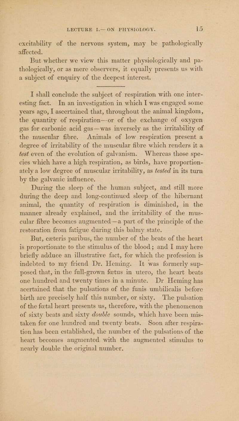 excitability of the nervous system, may be pathologically affected. But whether we view this matter physiologically and pa- thologically, or as mere observers, it equally presents us with a subject of enquiry of the deepest interest. I shall conclude the subject of respiration with one inter- esting fact. In an investigation in which I was engaged some years ago, I ascertained that, throughout the animal kingdom, the quantity of respiration—-or of the exchange of oxygen gas for carbonic acid gas—was inversely as the irritability of the muscular fibre. Animals of low respiration present a degree of irritability of the muscular fibre which renders it a test even of the evolution of galvanism. Whereas those spe- cies which have a high respiration, as birds, have proportion- ately a low degree of muscular iritability, as ¢es¢ted in its turn by the galvanic influence. During the sleep of the human subject, and still more during the deep and long-continued sleep of the hibernant animal, the quantity of respiration is diminished, in the manner already explained, and the uritability of the mus- cular fibre becomes augmented—a part of the principle of the restoration from fatigue during this balmy state. But, ceteris paribus, the number of the beats of the heart is proportionate to the stimulus of the blood; and I may here briefly adduce an illustrative fact, for which the profession is indebted to my friend Dr. Heming. It was formerly sup- posed that, in the full-grown foetus in utero, the heart beats one hundred and twenty times n a minute. Dr Heming has acertained that the pulsations of the funis umbilicalis before birth are precisely half this number, or sixty. The pulsation of the foctal heart presents us, therefore, with the phenomenon of sixty beats and sixty dowble sounds, which have been mis- taken for one hundred and twenty beats. Soon after respira- tion has been established, the number of the pulsations of the heart becomes augmented with the augmented stimulus to nearly double the original number.