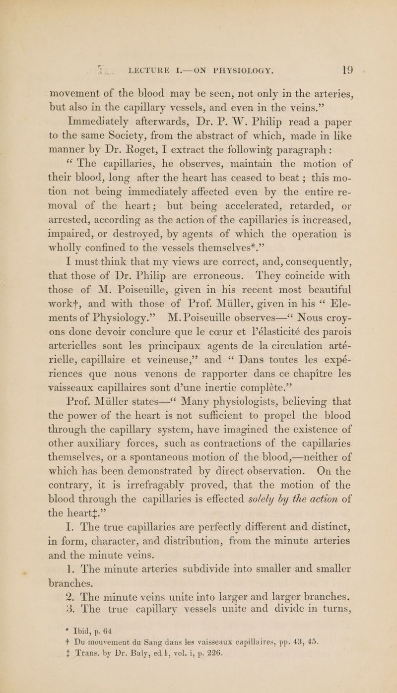 movement of the blood may be seen, not only in the arteries, but also in the capillary vessels, and even in the veins.” Immediately afterwards, Dr. P. W. Philip read a paper to the same Society, from the abstract of which, made in like manner by Dr. Roget, I extract the following paragraph : “The capillaries, he observes, maintain the motion of their blood, long after the heart has ceased to beat ; this mo- tion not being immediately affected even by the entire re- moval of the heart; but being accelerated, retarded, or arrested, according as the action of the capillaries is increased, impaired, or destroyed, by agents of which the operation is wholly confined to the vessels themselves*.” I must think that my views are correct, and, consequently, that those of Dr. Philip are erroneous. They coincide with those of M. Poiseuille, given in his recent most beautiful workt, and with those of Prof. Miller, given in his “ Ele- ments of Physiology.” M.Poiseuille observes—* Nous croy- ons donc devoir conclure que le cceur et lélasticité des parois arterielles sont les principaux agents de la circulation arté- rielle, capillaire et veineuse,’’? and “ Dans toutes les expé- riences que nous venons de rapporter dans ce chapitre les vaisseaux capillaires sont d’une inertie compléte.” Prof. Miller states—‘ Many physiologists, believing that the power of the heart is not sufficient to propel the blood through the capillary system, have imagined the existence of other auxiliary forces, such as contractions of the capillaries themselves, or a spontaneous motion of the blood,—neither of which has been demonstrated by direct observation. On the contrary, it is irrefragably proved, that the motion of the blood through the capillaries is effected solely by the action of the heartt.” I. The true capillaries are perfectly different and distinct, in form, character, and distribution, from the minute arteries and the minute veins. 1. The minute arteries subdivide into smaller and smaller branches. 2. The minute veins unite into larger and larger branches. 3. The true capillary vessels unite and divide in turns, * Tbid, p. 64 + Du mouvement du Sang dans les vaisseaux capillaires, pp. 43, 45. { Trans. by Dr. Baly, ed k, vol. i, p. 226.