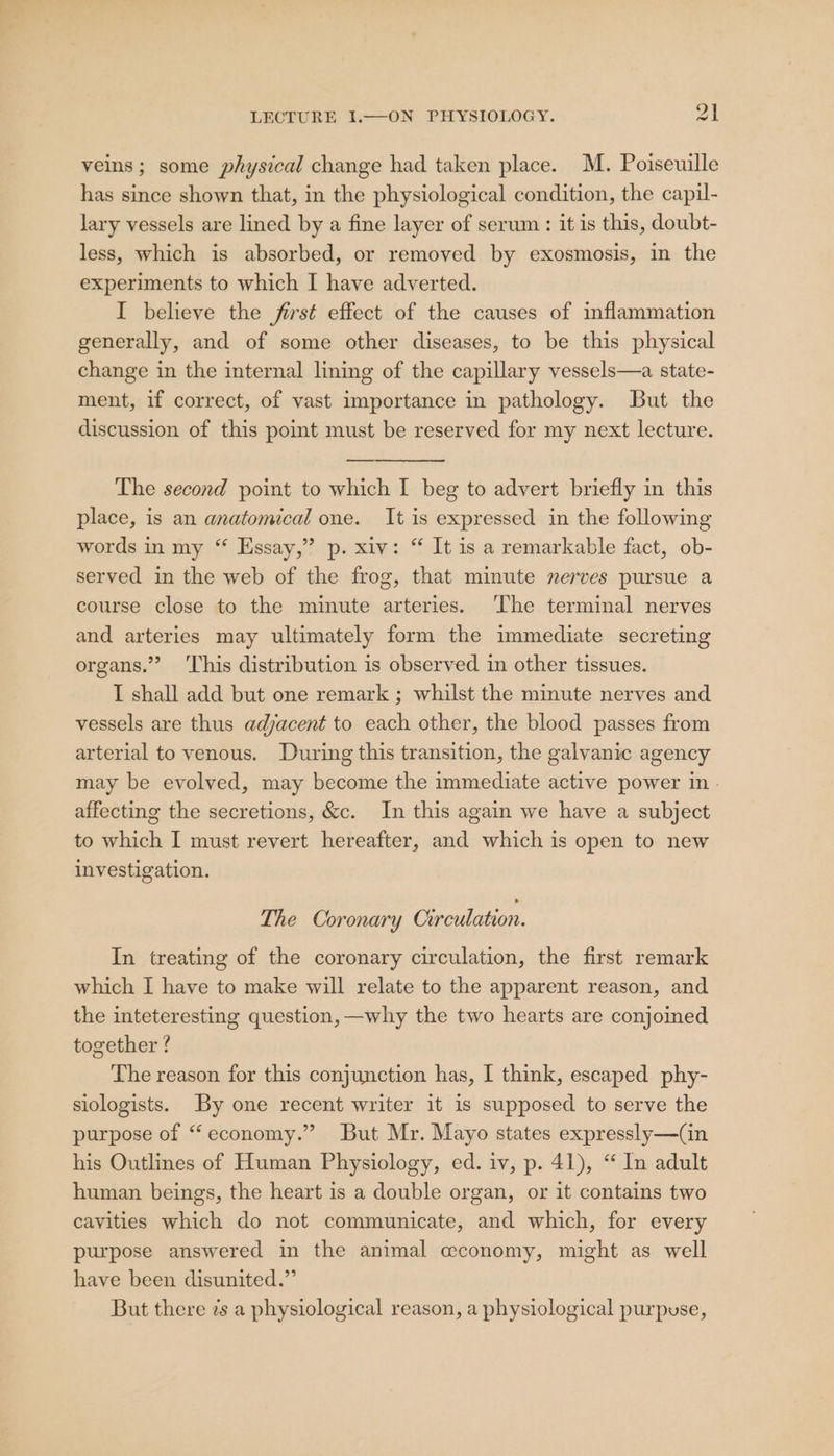 veins; some physical change had taken place. M. Poiseuille has since shown that, in the physiological condition, the capil- lary vessels are lined by a fine layer of serum: it is this, doubt- less, which is absorbed, or removed by exosmosis, in the experiments to which I have adverted. I believe the first effect of the causes of inflammation generally, and of some other diseases, to be this physical change in the internal lining of the capillary vessels—a state- ment, if correct, of vast umportance in pathology. But the discussion of this pomt must be reserved for my next lecture. The second point to which I beg to advert briefly in this place, is an anatomical one. It is expressed in the following words in my “ Essay,” p. xiv: “ It is a remarkable fact, ob- served in the web of the frog, that minute nerves pursue a course close to the minute arteries. The terminal nerves and arteries may ultimately form the immediate secreting organs.” ‘This distribution is observed in other tissues. I shall add but one remark ; whilst the minute nerves and vessels are thus adjacent to each other, the blood passes from arterial to venous. During this transition, the galvanic agency may be evolved, may become the immediate active power in - affecting the secretions, &amp;c. In this again we have a subject to which I must revert hereafter, and which is open to new investigation. The Coronary Circulation. In treating of the coronary circulation, the first remark which I have to make will relate to the apparent reason, and the inteteresting question, —why the two hearts are conjoined together ? The reason for this conjunction has, I think, escaped phy- slologists. By one recent writer it is supposed to serve the purpose of “economy.” But Mr. Mayo states expressly—(Gn his Outlines of Human Physiology, ed. iv, p. 41), “ In adult human beings, the heart is a double organ, or it contains two cavities which do not communicate, and which, for every purpose answered in the animal cconomy, might as well have been disunited.”’ But there zs a physiological reason, a physiological purpuse,