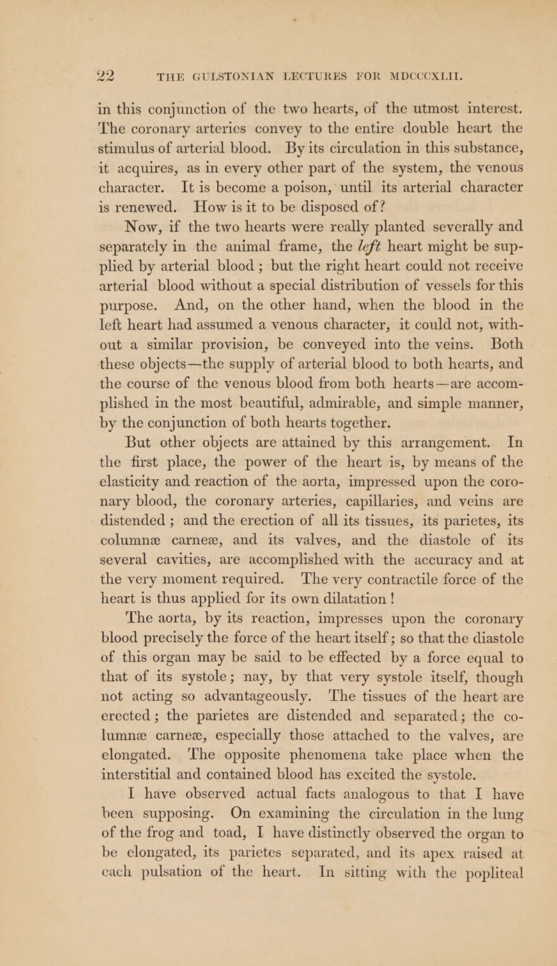 in this conjunction of the two hearts, of the utmost interest. The coronary arteries convey to the entire double heart the stimulus of arterial blood. By its circulation in this substance, it acquires, as in every other part of the system, the venous character. It is become a poison, until its arterial character is renewed. How is it to be disposed of ? Now, if the two hearts were really planted severally and separately in the animal frame, the /ef¢t heart might be sup- plied by arterial blood ; but the right heart could not receive arterial blood without a special distribution of vessels for this purpose. And, on the other hand, when the blood in the left heart had assumed a venous character, it could not, with- out a similar provision, be conveyed into the veins. Both these objects—the supply of arterial blood to both hearts, and the course of the venous blood from both hearts—are accom- plished in the most beautiful, admirable, and simple manner, by the conjunction of both hearts together. But other objects are attained by this arrangement. In the first place, the power of the heart is, by means of the elasticity and reaction of the aorta, impressed upon the coro- nary blood, the coronary arteries, capillaries, and veins are distended ; and the erection of all its tissues, its parietes, its columne carne, and its valves, and the diastole of its several cavities, are accomplished with the accuracy and at the very moment required. The very contractile force of the heart is thus applied for its own dilatation ! The aorta, by its reaction, impresses upon the coronary blood precisely the force of the heart itself; so that the diastole of this organ may be said to be effected by a force equal to that of its systole; nay, by that very systole itself, though not acting so advantageously. ‘The tissues of the heart are erected ; the parietes are distended and separated; the co- lumne carnez, especially those attached to the valves, are elongated. ‘The opposite phenomena take place when the interstitial and contained blood has excited the systole. I have observed actual facts analogous to that I have been supposing. On examining the circulation in the lung of the frog and toad, I have distinctly observed the organ to be elongated, its parietes separated, and its apex raised at each pulsation of the heart. In sitting with the popliteal