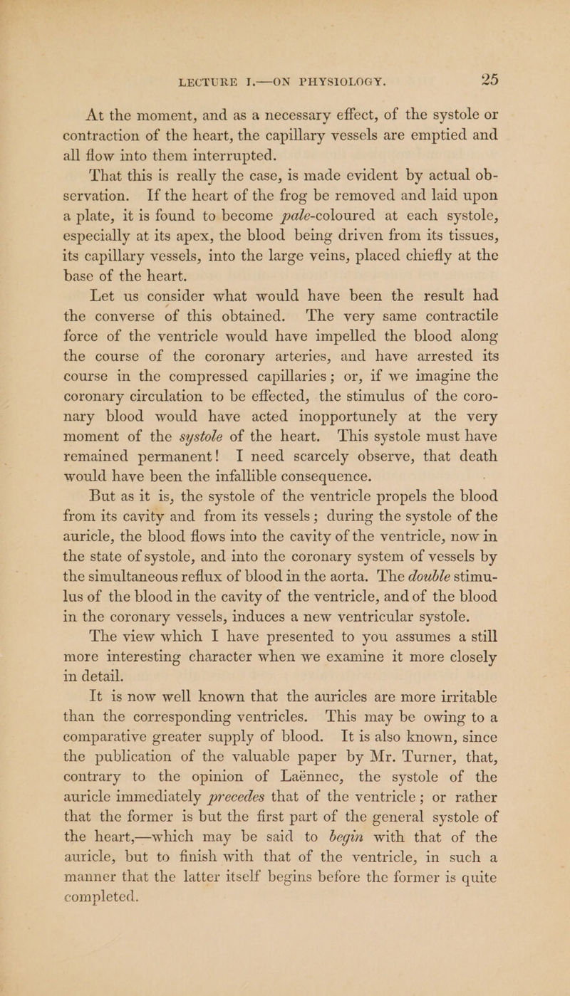 At the moment, and as a necessary effect, of the systole or contraction of the heart, the capillary vessels are emptied and all flow into them interrupted. That this is really the case, is made evident by actual ob- servation. If the heart of the frog be removed and laid upon a plate, it is found to become pale-coloured at each systole, especially at its apex, the blood being driven from its tissues, its capillary vessels, into the large veins, placed chiefly at the base of the heart. Let us consider what would have been the result had the converse of this obtained. The very same contractile force of the ventricle would have impelled the blood along the course of the coronary arteries, and have arrested its course in the compressed capillaries; or, if we imagine the coronary circulation to be effected, the stimulus of the coro- nary blood would have acted imopportunely at the very moment of the systole of the heart. This systole must have remained permanent! I need scarcely observe, that death would have been the infallible consequence. But as it is, the systole of the ventricle propels the bdea from its cavity and from its vessels; during the systole of the auricle, the blood flows into the cavity of the ventricle, now in the state of systole, and into the coronary system of vessels by the simultaneous reflux of blood in the aorta. The double stimu- lus of the blood in the cavity of the ventricle, and of the blood in the coronary vessels, induces a new ventricular systole. The view which I have presented to you assumes a still more interesting character when we examine it more closely in detail. It is now well known that the auricles are more irritable than the corresponding ventricles. This may be owing to a comparative greater supply of blood. It is also known, since the publication of the valuable paper by Mr. Turner, that, contrary to the opinion of Laénnec, the systole of the auricle immediately precedes that of the ventricle; or rather that the former is but the first part of the general systole of the heart,—which may be said to begin with that of the auricle, but to finish with that of the ventricle, in such a manner that the latter itself begins before the former is quite completed.