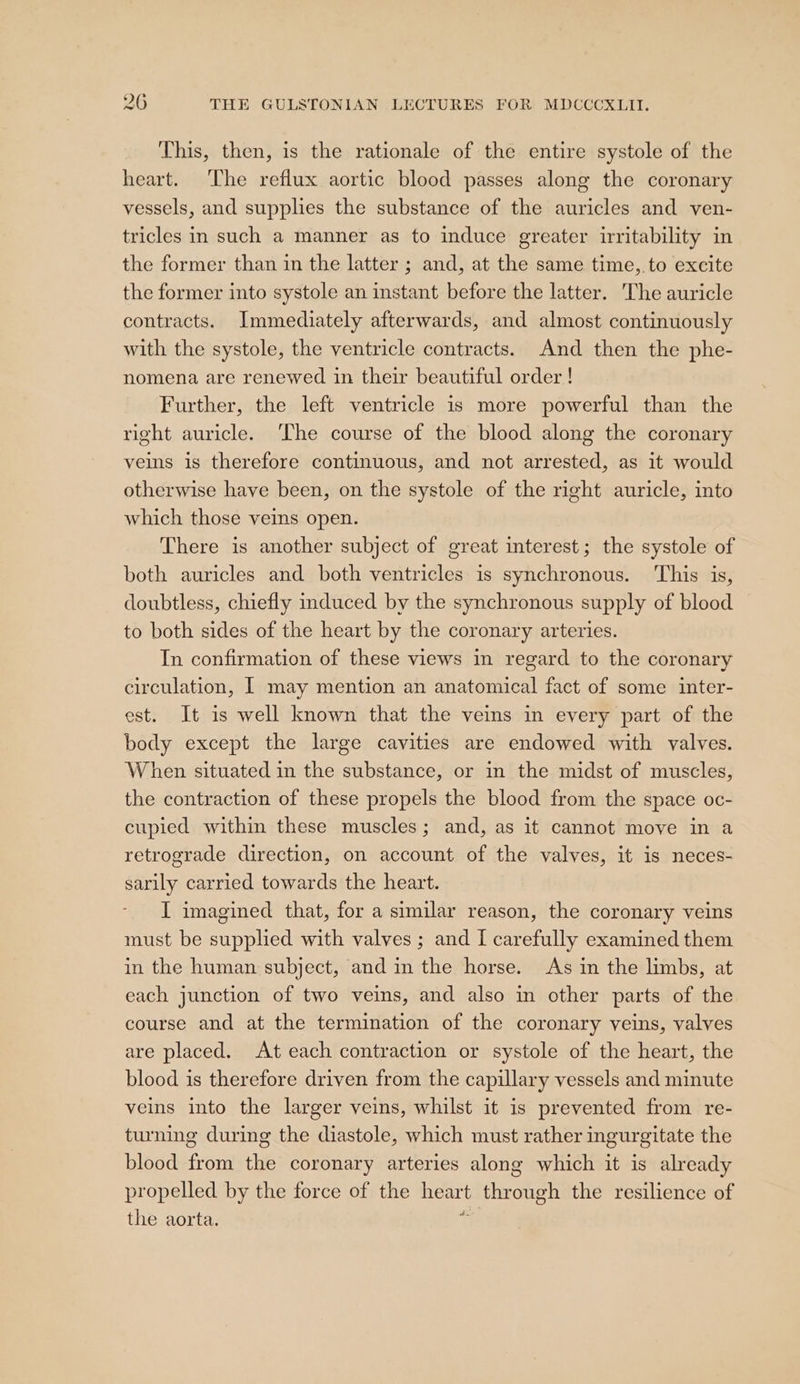 This, then, is the rationale of the entire systole of the heart. The reflux aortic blood passes along the coronary vessels, and supplies the substance of the auricles and ven- tricles in such a manner as to induce greater irritability in the former than in the latter ; and, at the same time, to excite the former into systole an instant before the latter. The auricle contracts. Immediately afterwards, and almost continuously with the systole, the ventricle contracts. And then the phe- nomena are renewed in their beautiful order! Further, the left ventricle is more powerful than the right auricle. ‘The course of the blood along the coronary veins is therefore continuous, and not arrested, as it would otherwise have been, on the systole of the right auricle, into which those veins open. There is another subject of great interest; the systole of both auricles and both ventricles is synchronous. This is, doubtless, chiefly induced by the synchronous supply of blood to both sides of the heart by the coronary arteries. In confirmation of these views in regard to the coronary circulation, | may mention an anatomical fact of some inter- est. It is well known that the veins in every part of the body except the large cavities are endowed with valves. When situated in the substance, or in the midst of muscles, the contraction of these propels the blood from the space oc- cupied within these muscles; and, as it cannot move in a retrograde direction, on account of the valves, it is neces- sarily carried towards the heart. I imagined that, for a similar reason, the coronary veins must be supplied with valves ; and [ carefully examined them in the human subject, and in the horse. As in the limbs, at each junction of two veins, and also in other parts of the course and at the termination of the coronary veins, valves are placed. At each contraction or systole of the heart, the blood is therefore driven from the capillary vessels and minute veins into the larger veins, whilst it 1s prevented from re- turning during the diastole, which must rather ingurgitate the blood from the coronary arteries along which it is already propelled by the force of the heart through the resilience of the aorta. ii