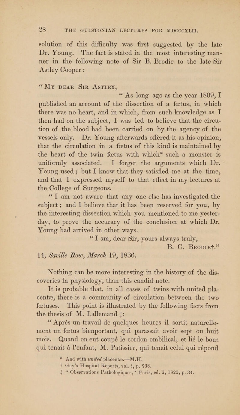 solution of this difficulty was first suggested by the late Dr. Young. The fact is stated in the most interesting man- ner in the following note of Sir B. Brodie to the late Sir Astley Cooper : ‘““My prear Sir ASTLEY, “ As long ago as the year 1809, I published an account of the dissection of a foetus, in which there was no heart, and in which, from such knowledge as I then had on the subject, I was led to believe that the circu- tion of the blood had been carried on by the agency of the vessels only. Dr. Young afterwards offered it as his opinion, that the circulation in a feetus of this kind is maintained by the heart of the twin foetus with which* such a monster is uniformly associated. I forget the arguments which Dr. Young used ; but I know that they satisfied me at the time, and that I expressed myself to that effect in my lectures at the College of Surgeons. “J am not aware that any one else has investigated the subject ; and I believe that it has been reserved for you, by the interesting dissection which you mentioned to me yester- day, to prove the accuracy of the conclusion at which Dr. Young had arrived in other ways. “T am, dear Sir, yours always truly, B. C. Bropiet.” 14, Saville Row, March 19, 1836. Nothing can be more interesting in the history of the dis- coveries in physiology, than this candid note. It is probable that, in all cases of twins with united pla- cente, there is a community of circulation between the two foetuses. This point is illustrated by the following facts from the thesis of M. Lallemand ?: “‘ Aprés un travail de quelques heures il sortit naturelle- ment un fetus bienportant, qui parassait avoir sept ou huit mois. Quand on eut coupé le cordon ombilical, et lié le bout qui tenait 4 l’enfant, M. Patissier, qui tenait celui qui répond * And with united placente.—M.H. + Guy’s Hospital Reports, vol. i, p. 238. } ‘ Observations Pathologiques,” Paris, ed. 2, 1825, p. 34.