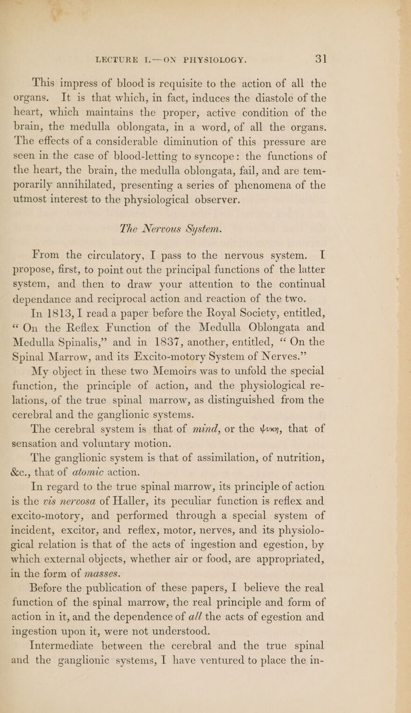 This impress of blood is requisite to the action of all the organs. It is that which, in fact, induces the diastole of the heart, which maintains the proper, active condition of the brain, the medulla oblongata, in a word, of all the organs. The effects of a considerable diminution of this pressure are seen in the case of blood-letting to syncope: the functions of the heart, the brain, the medulla oblongata, fail, and are tem- porarily annihilated, presenting a series of phenomena of the utmost interest to the physiological observer. The Nervous System. From the circulatory, I pass to the nervous system. I propose, first, to point out the principal functions of the latter system, and then to draw your attention to the continual dependance and reciprocal action and reaction of the two. In 1813, 1 read a paper before the Royal Society, entitled, “On the Reflex Function of the Medulla Oblongata and Medulla Spinalis,” and in 1837, another, entitled, “ On the Spinal Marrow, and its Excito-motory System of Nerves.” My object in these two Memoirs was to unfold the special function, the principle of action, and the physiological re- lations, of the true spinal marrow, as distinguished from the cerebral and the ganglionic systems. The cerebral system is that of mend, or the yvxy, that of sensation and voluntary motion. The ganglionic system is that of assimilation, of nutrition, &amp;c., that of atomic action. In regard to the true spinal marrow, its principle of action is the vis nervosa of Haller, its peculiar function is reflex and excito-motory, and performed through a special system of incident, excitor, and reflex, motor, nerves, and its physiolo- gical relation is that of the acts of ingestion and egestion, by which external objects, whether air or food, are appropriated, in the form of masses. Before the publication of these papers, I believe the real function of the spinal marrow, the real principle and form of action in it, and the dependence of a// the acts of egestion and ingestion upon it, were not understood. Intermediate between the cerebral and the true spinal and the ganglionic systems, I have ventured to place the in-