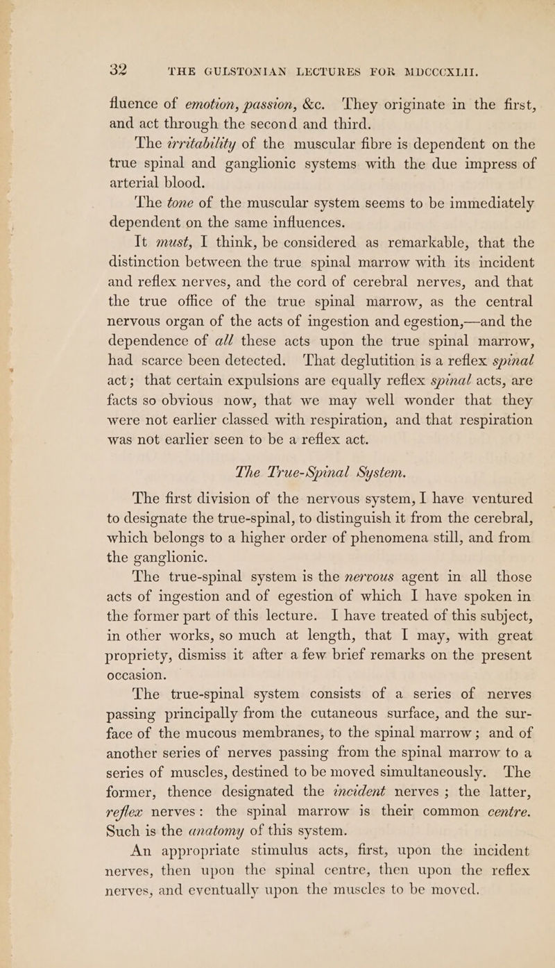 fluence of emotion, passion, &amp;c. ‘They originate in the first, and act through the second and third. The writabihty of the muscular fibre is dependent on the true spinal and ganglionic systems with the due impress of arterial blood. ‘The tone of the muscular system seems to be immediately dependent on the same influences. It must, I think, be considered as remarkable, that the distinction between the true spinal marrow with its incident and reflex nerves, and the cord of cerebral nerves, and that the true office of the true spinal marrow, as the central nervous organ of the acts of ingestion and egestion,—and the dependence of a// these acts upon the true spinal marrow, had scarce been detected. That deglutition is a reflex spinal act; that certain expulsions are equally reflex sprnal acts, are facts so obvious now, that we may well wonder that they were not earlier classed with respiration, and that respiration was not earlier seen to be a reflex act. The True-Spinal System. The first division of the nervous system, I have ventured to designate the true-spinal, to distinguish it from the cerebral, which belongs to a higher order of phenomena still, and from the ganglionic. The true-spinal system is the nervous agent in all those acts of ingestion and of egestion of which I have spoken in the former part of this lecture. I have treated of this subject, in other works, so much at length, that I may, with great propriety, dismiss it after a few brief remarks on the present occasion. — The true-spinal system consists of a series of nerves passing principally from the cutaneous surface, and the sur- face of the mucous membranes, to the spinal marrow; and of another series of nerves passing from the spinal marrow to a series of muscles, destined to be moved simultaneously. The former, thence designated the zmcident nerves ; the latter, reflec nerves: the spinal marrow is their common centre. Such is the anatomy of this system. An appropriate stimulus acts, first, upon the incident nerves, then upon the spinal centre, then upon the reflex nerves, and eventually upon the muscles to be moved.