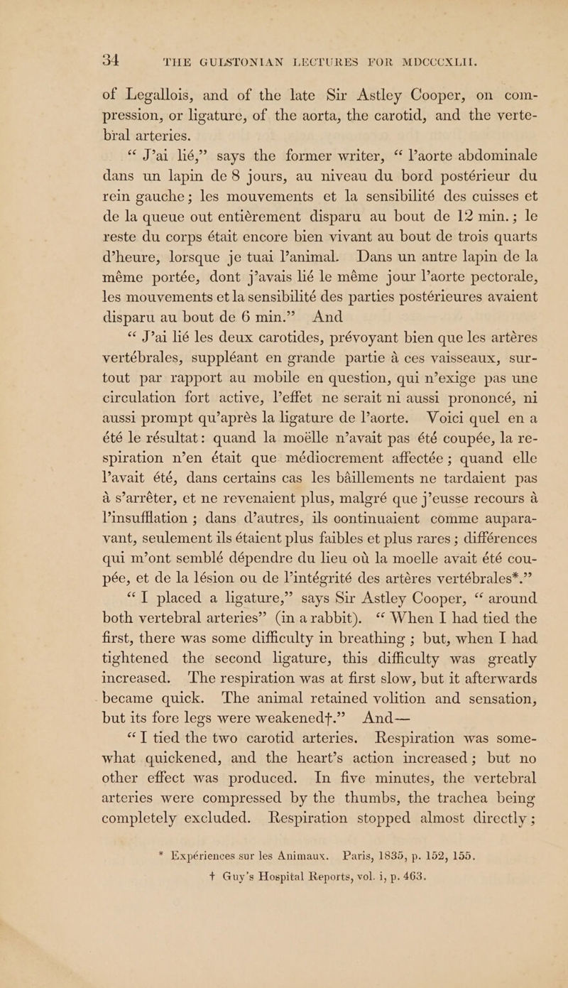 of Legallois, and of the late Sir Astley Cooper, on com- pression, or ligature, of the aorta, the carotid, and the verte- bral arteries. “ J’ai lié,” says the former writer, ‘“ Vaorte abdominale dans un lapin de 8 jours, au niveau du bord postérieur du rein gauche; les mouvements et la sensibilité des cuisses et de la queue out entiérement disparu au bout de 12 min.; le reste du corps était encore bien vivant au bout de trois quarts dheure, lorsque je tuai animal. Dans un antre lapin de la méme portée, dont j’avais lié le méme jour l’aorte pectorale, les mouvements et la sensibilité des parties postérieures avaient disparu au bout de 6 min.” And “* J’ai lié les deux carotides, prévoyant bien que les artéres vertébrales, suppléant en grande partie a ces vaisseaux, sur- tout par rapport au mobile en question, qui n’exige pas une circulation fort active, Veffet ne serait ni aussi prononcé, ni aussi prompt qu’aprés la ligature de aorte. Voici quel ena été le résultat: quand la moélle n’avait pas été coupée, la re- spiration n’en était que médiocrement affectée ; quand elle Vavait été, dans certains cas les baillements ne tardaient pas a s’arréter, et ne revenaient plus, malgré que j’eusse recours a Vinsufflation ; dans d’autres, ils continuaient comme aupara- vant, seulement ils étaient plus faibles et plus rares ; différences qui m’ont semblé dépendre du lieu oti la moelle avait été cou- pée, et de la lésion ou de Vintégrité des artéres vertébrales*.”’ “T placed a ligature,” says Sir Astley Cooper, “ around both vertebral arteries” Gn arabbit). ‘ When I had tied the first, there was some difficulty in breathing ; but, when I had tightened the second ligature, this difficulty was greatly increased. ‘The respiration was at first slow, but it afterwards became quick. ‘The animal retained volition and sensation, but its fore legs were weakenedt.” And— “T tied the two carotid arteries. Respiration was some- what quickened, and the heart’s action increased; but no other effect was produced. In five minutes, the vertebral arteries were compressed by the thumbs, the trachea being completely excluded. Respiration stopped almost directly ; * Expériences sur les Animaux. Paris, 1835, p. 152, 155. + Guy’s Hospital Reports, vol. i, p. 463.