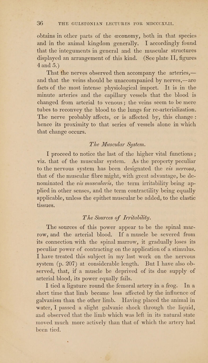 obtains in other parts of the economy, both in that species and in the animal kingdom generally. I accordingly found that the integuments in general and the muscular structures displayed an arrangement of this kind. (See plate II, figures 4 and 5.) | | That the nerves observed then accompany the arteries,— and that the veins should be unaccompanied by nerves,——are facts of the most intense physiological import. It is in the minute arteries and the capillary vessels that the blood is changed from arterial to venous; the veins seem to be mere tubes to reconvey the blood to the lungs for re-arterialization. The nerve probably affects, or is affected by, this change : hence its proximity to that series of vessels alone in which that change occurs. The Muscular System. I proceed to notice the last of the higher vital functions ; viz. that of the muscular system. As the property peculiar to the nervous system has been designated the ws nervosa, that of the muscular fibre might, with great advantage, be de- nominated the vs muscularis, the term irritability being ap- plied in other senses, and the term contractility being equally applicable, unless the epithet muscular be added, to the elastic tissues. T he Sources of Irritability. The sources of this power appear to be the spinal mar- row, and the arterial blood. If a muscle be severed from its connection with the spinal marrow, it gradually loses its peculiar power of contracting on the application of a stimulus. I have treated this subject in my last work on the nervous system (p. 207) at considerable length. But I have also ob- served, that, if a muscle be deprived of its due supply of arterial blood, its power equally fails. I tied a ligature round the femoral artery in a frog. Ina short time that limb became less affected by the influence of galvanism than the other limb. Having placed the animal in water, I passed a slight galvanic shock through the lquid, and observed that the limb which was left in its natural state moved much more actively than that of which the artery had been tied.