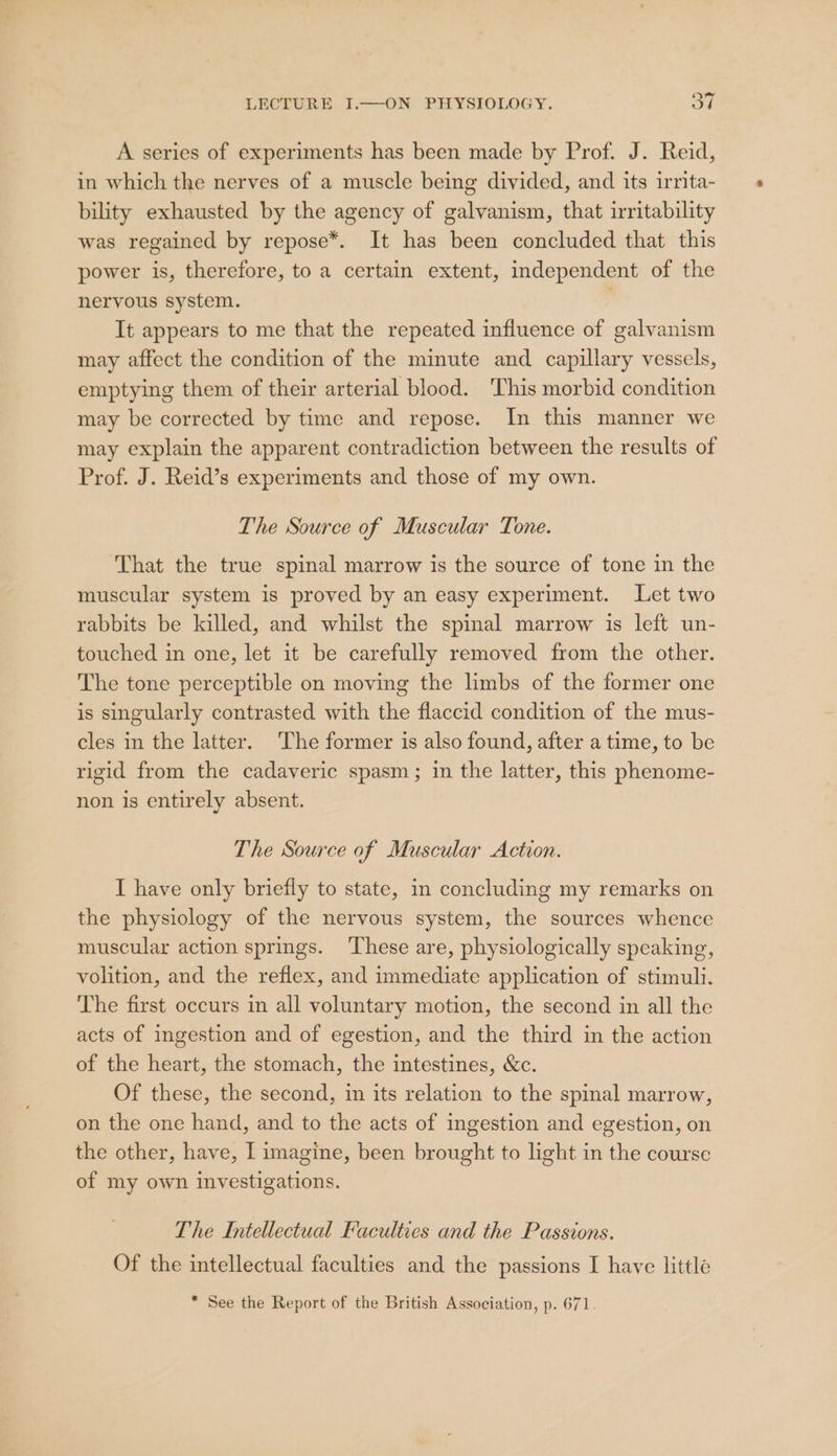 A series of experiments has been made by Prof. J. Reid, in which the nerves of a muscle being divided, and its irrita- bility exhausted by the agency of galvanism, that irritability was regained by repose*. It has been concluded that this power is, therefore, to a certain extent, independent of the nervous system. It appears to me that the repeated influence of galvanism may affect the condition of the minute and capillary vessels, emptying them of their arterial blood. This morbid condition may be corrected by time and repose. In this manner we may explain the apparent contradiction between the results of Prof. J. Reid’s experiments and those of my own. The Source of Muscular Tone. ‘That the true spinal marrow is the source of tone in the muscular system is proved by an easy experiment. Let two rabbits be killed, and whilst the spinal marrow is left un- touched in one, let it be carefully removed from the other. The tone perceptible on moving the limbs of the former one is singularly contrasted with the flaccid condition of the mus- cles in the latter. ‘The former is also found, after a time, to be rigid from the cadaveric spasm; in the latter, this phenome- non is entirely absent. The Source of Muscular Action. I have only briefly to state, m concluding my remarks on the physiology of the nervous system, the sources whence muscular action springs. These are, physiologically speaking, volition, and the reflex, and immediate application of stimuli. The first occurs in all voluntary motion, the second in all the acts of ingestion and of egestion, and the third in the action of the heart, the stomach, the intestines, &amp;c. Of these, the second, in its relation to the spinal marrow, on the one hand, and to the acts of ingestion and egestion, on the other, have, I imagine, been brought to light in the course of my own investigations. The Intellectual Faculties and the Passions. Of the intellectual faculties and the passions I have little * See the Report of the British Association, p. 671.