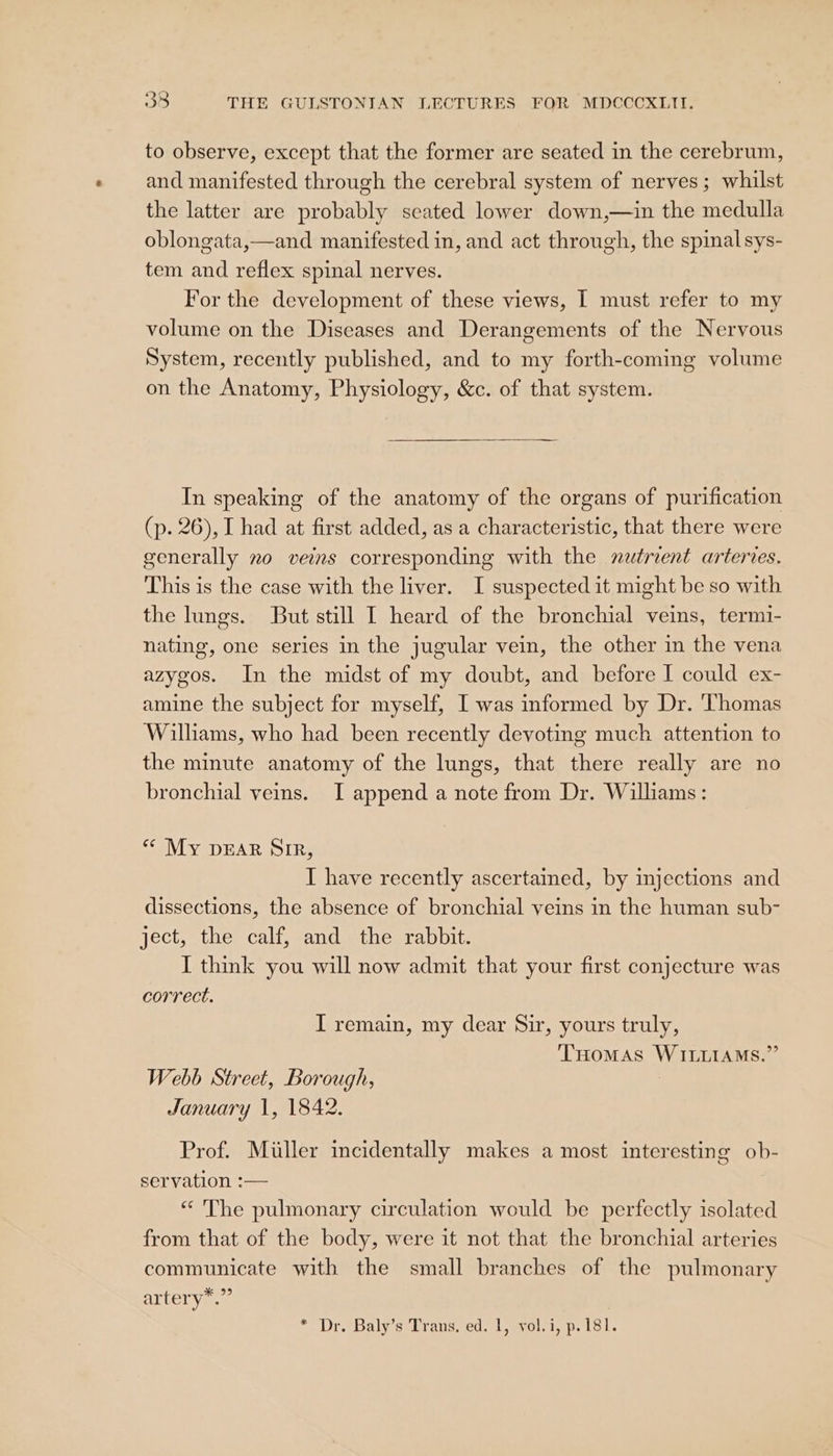 to observe, except that the former are seated in the cerebrum, and manifested through the cerebral system of nerves; whilst the latter are probably seated lower down,—in the medulla oblongata,—and manifested in, and act through, the spinal sys- tem and reflex spinal nerves. For the development of these views, I must refer to my volume on the Diseases and Derangements of the Nervous System, recently published, and to my forth-coming volume on the Anatomy, Physiology, &amp;c. of that system. In speaking of the anatomy of the organs of purification (p. 26), I had at first added, as a characteristic, that there were generally 2o veins corresponding with the natrient arteries. This is the case with the liver. I suspected it might be so with the lungs. But still I heard of the bronchial veins, termi- nating, one series in the jugular vein, the other in the vena azygos. In the midst of my doubt, and before I could ex- amine the subject for myself, I was informed by Dr. Thomas Wilhams, who had been recently devoting much attention to the minute anatomy of the lungs, that there really are no bronchial veins. I append a note from Dr. Williams: “ My pear Sir, I have recently ascertained, by injections and dissections, the absence of bronchial veins in the human sub- ject, the calf, and the rabbit. I think you will now admit that your first conjecture was correct. I remain, my dear Sir, yours truly, THomas WILLIAMS.” Webb Street, Borough, 3 January 1, 1842. Prof. Miller incidentally makes a most interesting ob- servation :— “ The pulmonary circulation would be perfectly isolated from that of the body, were it not that the bronchial arteries communicate with the small branches of the pulmonary ALLET Va @ * Dr. Baly’s Trans, ed. 1, vol.i, p. 181.