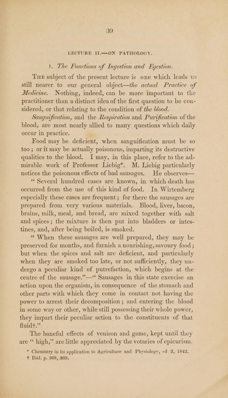 LECTURE II.—ON PATHOLOGY. 1, The Functions of Ingestion and Egestion. THE subject of the present lecture is one which leads ts still nearer to our general object—the actual Practice of Medicine. Nothing, indeed, can be more important to the practitioner than a distinct idea of the first question to be con- sidered, or that relating to the condition of the blood. Sanguification, and the Respiration and Purification of the blood, are most nearly allied to many questions which daily occur in practice. Food may be deficient, when sanguification must be so too; or it may be actually poisonous, imparting its destructive qualities to the blood. I may, in this place, refer to the ad- mirable work of Professor Liebig*. M. Liebig particularly notices the poisonous effects of bad sausages. He observes— * Several hundred cases are known, in which death has occurred from the use of this kind of food. In Wirtemberg especially these cases are frequent; for there the sausages are prepared from very various materials. Blood, liver, bacon, brains, milk, meal, and bread, are mixed together with salt and spices; the mixture is then put into bladders or intes- tines, and, after being boiled, is smoked. “When these sausages are well prepared, they may be preserved for months, and furnish a nourishing, savoury food ; but when the spices and salt are deficient, and particularly when they are smoked too late, or not sufficiently, they un- dergo a peculiar kind of putrefaction, which begins at the centre of the sausage.”—‘‘ Sausages in this state exercise an action upon the organism, in consequence of the stomach and other parts with which they come in contact not having the power to arrest their decomposition ; and entering the blood in some way or other, while still possessing their whole power, they impart their peculiar action to the constituents of that fluidt.”’ The baneful effects of venison and game, kept until they are “ high,” are little appreciated by the votaries of epicurism. * Chemistry in its application to Agriculture and Physiology, ed. 2, 1842. + Ibid. p. 368, 369.