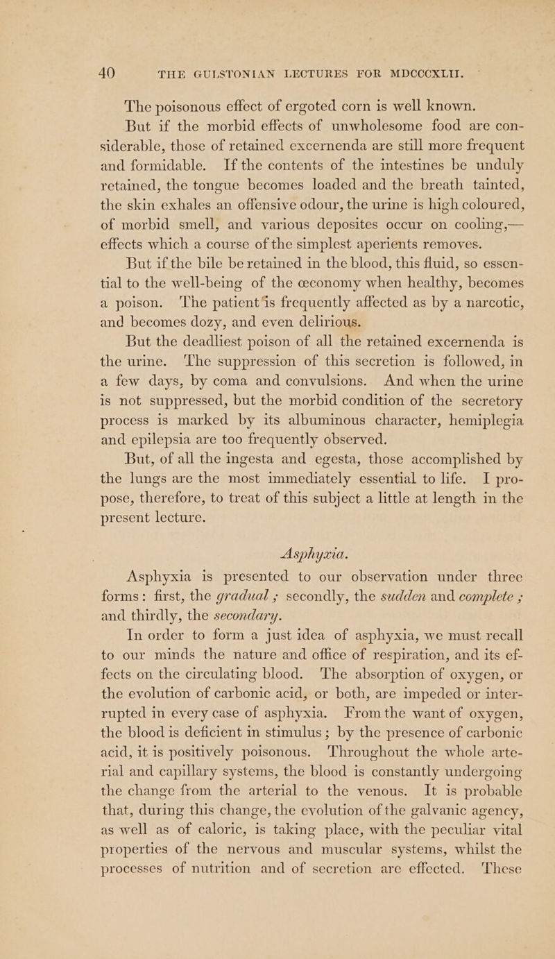 The poisonous effect of ergoted corn is well known. But if the morbid effects of unwholesome food are con- siderable, those of retained excernenda are still more frequent and formidable. Ifthe contents of the intestines be unduly retained, the tongue becomes loaded and the breath tainted, the skin exhales an offensive odour, the urine is high coloured, of morbid smell, and various deposites occur on cooling,— effects which a course of the simplest aperients removes. But if the bile be retained in the blood, this fluid, so essen- tial to the well-being of the ceconomy when healthy, becomes a poison. ‘The patients frequently affected as by a narcotic, and becomes dozy, and even delirious. But the deadliest poison of all the retained excernenda is the urine. ‘The suppression of this secretion is followed, in a few days, by coma and convulsions. And when the urine is not suppressed, but the morbid condition of the secretory process is marked by its albuminous character, hemiplegia and epilepsia are too frequently observed. But, of all the ingesta and egesta, those accomplished by the lungs are the most immediately essential to life. I pro- pose, therefore, to treat of this subject a little at length in the present lecture. Asphyxia. Asphyxia is presented to our observation under three forms: first, the gradual ; secondly, the sudden and complete ; and thirdly, the secondary. In order to form a just idea of asphyxia, we must recall to our minds the nature and office of respiration, and its ef- fects on the circulating blood. The absorption of oxygen, or the evolution of carbonic acid, or both, are impeded or inter- rupted in every case of asphyxia. From the want of oxygen, the blood is deficient in stimulus; by the presence of carbonic acid, it 1s positively poisonous. ‘Throughout the whole arte- rial and capillary systems, the blood is constantly undergoing the change from the arterial to the venous. It is probable that, during this change, the evolution of the galvanic agency, as well as of caloric, is taking place, with the peculiar vital properties of the nervous and muscular systems, whilst the processes of nutrition and of secretion are effected. ‘These