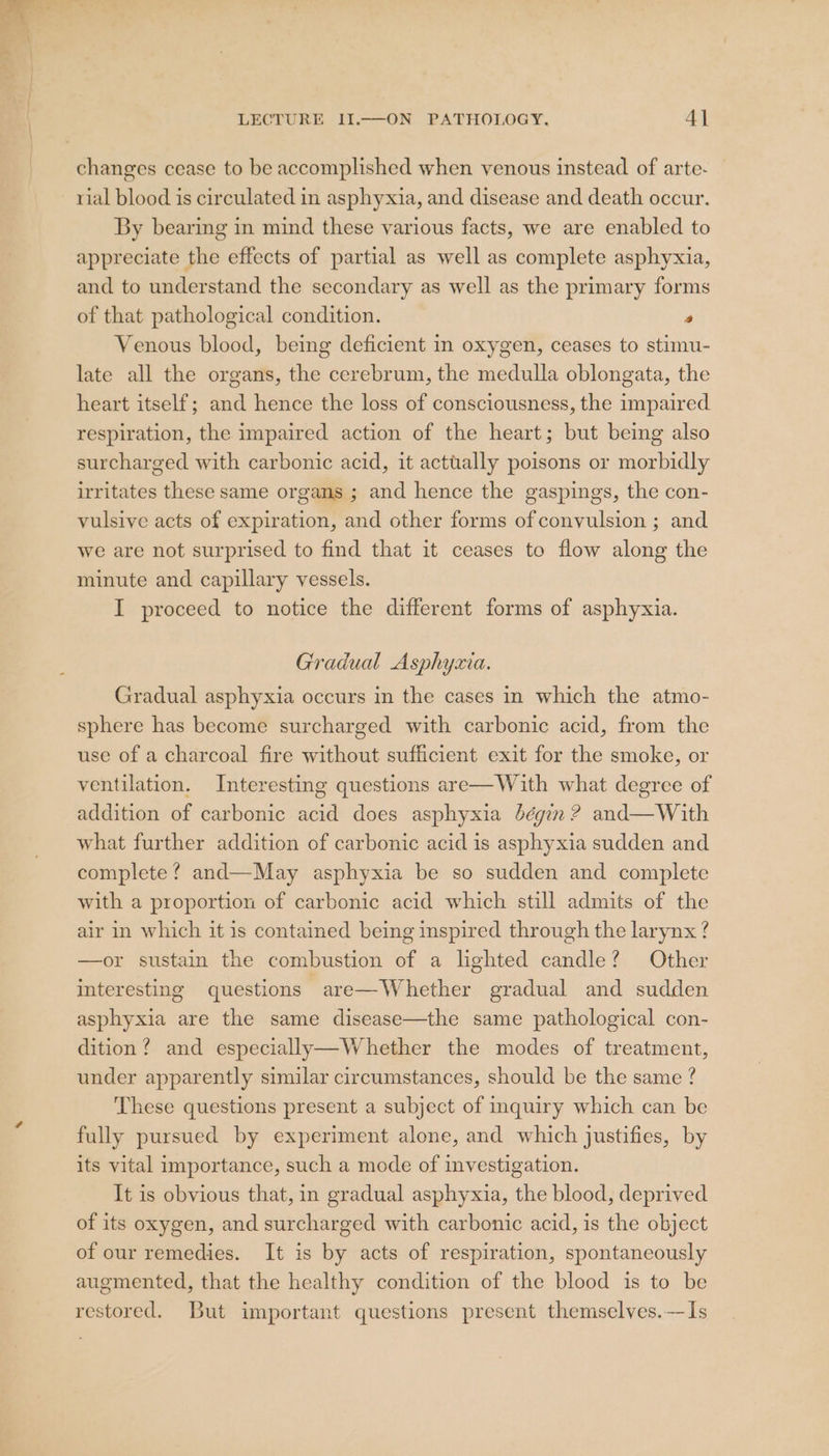 changes cease to be accomplished when venous instead of arte- rial blood is circulated in asphyxia, and disease and death occur. By bearing in mind these various facts, we are enabled to appreciate the effects of partial as well as complete asphyxia, and to understand the secondary as well as the primary forms of that pathological condition. * Venous blood, being deficient in oxygen, ceases to stimu- late all the organs, the cerebrum, the medulla oblongata, the heart itself; and hence the loss of consciousness, the impaired respiration, the impaired action of the heart; but being also surcharged with carbonic acid, it actually poisons or morbidly irritates these same organs ; and hence the gaspings, the con- vulsive acts of expiration, and other forms of convulsion ; and we are not surprised to find that it ceases to flow along the minute and capillary vessels. I proceed to notice the different forms of asphyxia. Gradual Asphyzia. Gradual asphyxia occurs in the cases in which the atmo- sphere has become surcharged with carbonic acid, from the use of a charcoal fire without sufficient exit for the smoke, or ventilation. Interesting questions are—With what degree of addition of carbonic acid does asphyxia bégin ? and—With what further addition of carbonic acid is asphyxia sudden and complete ? and—May asphyxia be so sudden and complete with a proportion of carbonic acid which still admits of the air in which it is contained being inspired through the larynx ? —or sustain the combustion of a lighted candle? Other interesting questions are—Whether gradual and sudden asphyxia are the same disease—the same pathological con- dition? and especially—Whether the modes of treatment, under apparently similar circumstances, should be the same ? These questions present a subject of inquiry which can be fully pursued by experiment alone, and which justifies, by its vital importance, such a mode of investigation. It is obvious that, in gradual asphyxia, the blood, deprived of its oxygen, and surcharged with carbonic acid, is the object of our remedies. It is by acts of respiration, spontaneously augmented, that the healthy condition of the blood is to be restored. But important questions present themselves.—Is