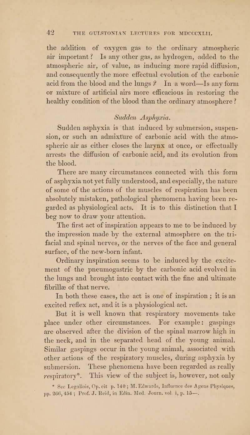 the addition of oxygen gas to the ordinary atmospheric air important? Is any other gas, as hydrogen, added to the atmospheric air, of value, as inducing more rapid diffusion, and consequently the more effectual evolution of the carbonic acid from the blood and the lungs ? In a word—Is any form or mixture of artificial airs more efficacious in restoring the healthy condition of the blood than the ordinary atmosphere ? Sudden Asphyzvia. Sudden asphyxia is that induced by submersion, suspen- sion, or such an admixture of carbonic acid with the atmo- spheric air as either closes the larynx at once, or effectually arrests the diffusion of carbonic acid, and its evolution from the blood. There are many circumstances connected with this form of asphyxia not yet fully understood, and especially, the nature of some of the actions of the muscles of respiration has been absolutely mistaken, pathological phenomena having been re- garded as physiological acts. It is to this distinction that I beg now to draw your attention. The first act of inspiration appears to me to be induced by the impression made by the external atmosphere on the tri- facial and spinal nerves, or the nerves of the face and general surface, of the new-born infant. Ordinary inspiration seems to be induced by the excite- ment of the pneumogastric by the carbonic acid evolved in the lungs and brought into contact with the fine and ultimate fibrille of that nerve. In both these cases, the act is one of inspiration ; it is an excited reflex act, and it is a physiological act. But it is well known that respiratory movements take place under other circumstances. For example: gaspings are observed after the division of the spinal marrow high in the neck, and in the separated head of the young animal. Similar gaspings occur in the young animal, associated with other actions of the respiratory muscles, during asphyxia by submersion. ‘These phenomena have been regarded as really respiratory*. ‘This view of the subject is, however, not only * See Legallois, Op. cit p. 140; M. Edwards, Influence des Agens Physiques, pp. 266, 454 ; Prof. J. Reid, in Edin. Med. Journ. vol. i, p. 14—.