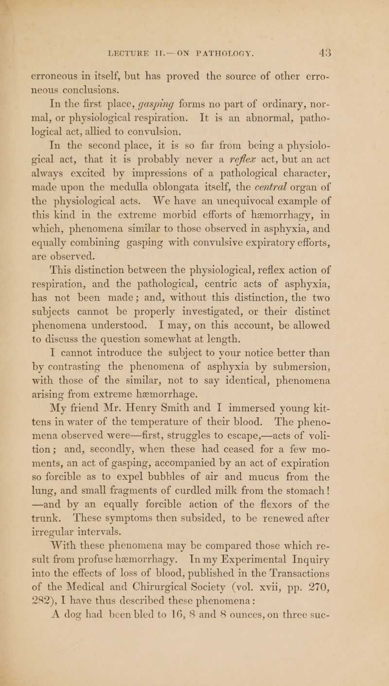 erroneous in itself, but has proved the source of other erro- neous conclusions. In the first place, gasping forms no part of ordinary, nor- mal, or physiological respiration. It is an abnormal, patho- logical act, allied to convulsion. In the second place, it is so far from being a physiolo- gical act, that it is probably never a reflex act, but an act always excited by impressions of a pathological character, made upon the medulla oblongata itself, the central organ of the physiological acts. We have an unequivocal example of this kind in the extreme morbid efforts of hemorrhagy, in which, phenomena similar to those observed in asphyxia, and. equally combining gasping with convulsive expiratory efforts, are observed. This distinction between the physiological, reflex action of respiration, and the pathological, centric acts of asphyxia, has not been made; and, without this distinction, the two subjects cannot be properly investigated, or their distinct phenomena understood. I may, on this account, be allowed to discuss the question somewhat at length. I cannot introduce the subject to your notice better than by contrasting the phenomena of asphyxia by submersion, with those of the similar, not to say identical, phenomena arising from extreme hemorrhage. My friend Mr. Henry Smith and I immersed young kit- tens in water of the temperature of their blood. The pheno- mena observed were—first, struggles to escape,—acts of voli- tion; and, secondly, when these had ceased for a few mo- ments, an act of gasping, accompanied by an act of expiration so forcible as to expel bubbles of air and mucus from the lung, and small fragments of curdled milk from the stomach! —and by an equally forcible action of the flexors of the trunk. ‘These symptoms then subsided, to be renewed after irregular intervals. With these phenomena may be compared those which re- sult from profuse hemorrhagy. Inmy Experimental Inquiry into the effects of loss of blood, published in the Transactions of the Medical and Chirurgical Society (vol. xvii, pp. 270, 282), I have thus described these phenomena: A dog had been bled to 16, 8 and 8 ounces, on three suc-