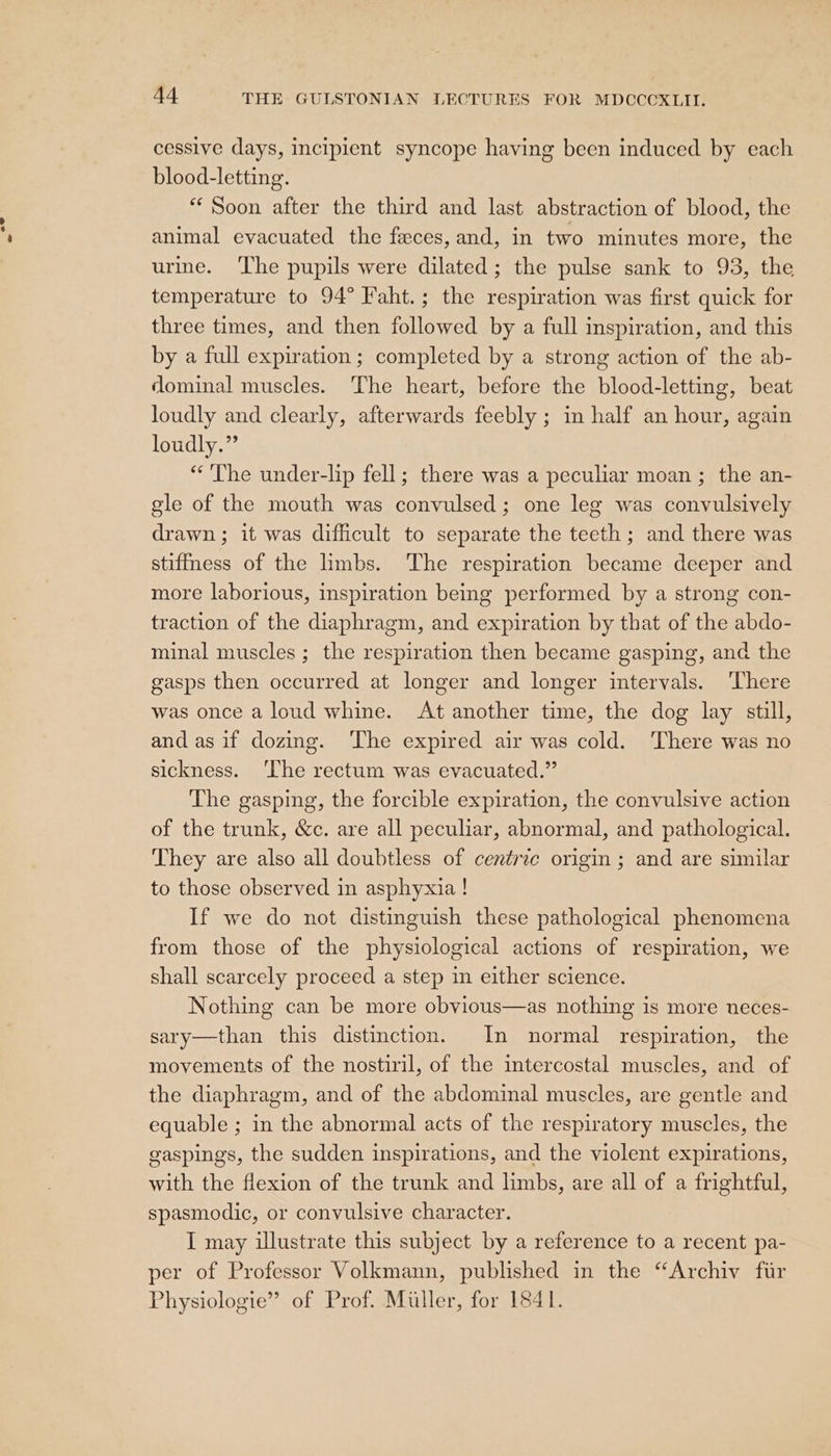 cessive days, incipient syncope having been induced by each blood-letting. “Soon after the third and last abstraction of blood, the animal evacuated the feces, and, in two minutes more, the urme. ‘The pupils were dilated; the pulse sank to 93, the temperature to 94° Faht.; the respiration was first quick for three times, and then followed by a full inspiration, and this by a full expiration ; completed by a strong action of the ab- dominal muscles. The heart, before the blood-letting, beat loudly and clearly, afterwards feebly ; in half an hour, again loudly.” “The under-lip fell; there was a peculiar moan ; the an- gle of the mouth was convulsed; one leg was convulsively drawn ; it was difficult to separate the teeth; and there was stiffmess of the limbs. The respiration became deeper and more laborious, inspiration being performed by a strong con- traction of the diaphragm, and expiration by that of the abdo- minal muscles ; the respiration then became gasping, and the gasps then occurred at longer and longer intervals. There was once a loud whine. At another time, the dog lay still, and as if dozing. ‘The expired air was cold. There was no sickness. ‘lhe rectum was evacuated.” The gasping, the forcible expiration, the convulsive action of the trunk, &amp;c. are all peculiar, abnormal, and pathological. They are also all doubtless of centric origin ; and are similar to those observed in asphyxia ! If we do not distinguish these pathological phenomena from those of the physiological actions of respiration, we shall scarcely proceed a step in either science. Nothing can be more obvious—as nothing is more neces- sary—than this distinction. In normal respiration, the movements of the nostiril, of the intercostal muscles, and of the diaphragm, and of the abdominal muscles, are gentle and equable ; in the abnormal acts of the respiratory muscles, the gaspings, the sudden inspirations, and the violent expirations, with the flexion of the trunk and limbs, are all of a frightful, spasmodic, or convulsive character. I may illustrate this subject by a reference to a recent pa- per of Professor Volkmann, published in the “Archiv fir Physiologie” of Prof. Muller, for 1841.