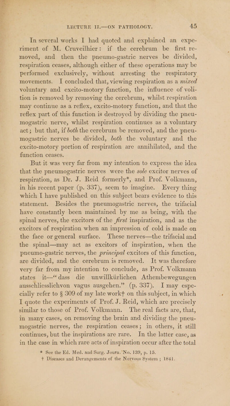 In several works I had quoted and explained an expe- riment of M. Cruveilhier: if the cerebrum be first re- moved, and then the pneumo-gastric nerves be divided, respiration ceases, although either of these operations may be performed exclusively, without arresting the respiratory movements. I concluded that, viewing respiration as a mixed voluntary and excito-motory function, the influence of voli- tion is removed by removing the cerebrum, whilst respiration may continue as a reflex, excito-motory function, and that the reflex part of this function is destroyed by dividing the pneu- mogastric nerve, whilst respiration continues as a voluntary act; but that, if both the cerebrum be removed, and the pneu- mogastric nerves be divided, doth the voluntary and the excito-motory portion of respiration are annihilated, and the function ceases. But it was very far from my intention to express the idea that the pneumogastric nerves were the sole excitor nerves of respiration, as Dr. J. Reid formerly*, and Prof. Volkmann, in his recent paper (p. 337), seem to imagine. Every thing which I have published on this subject bears evidence to this statement. Besides the pneumogastric nerves, the trifacial have constantly been maintained by me as being, with the spinal nerves, the excitors of the fist inspiration, and as the excitors of respiration when an impression of cold is made on the face or general surface. ‘These nerves—the trifacial and the spmmal—may act as excitors of inspiration, when the pneumo-gastric nerves, the principal excitors of this function, are divided, and the cerebrum is removed. It was therefore very far from my intention to conclude, as Prof. Volkmann states it—‘dass die unwillktrlichen Athembewegungen ausschliesslichvon vagus ausgehen.” (p. 337). I may espe- cially refer to § 309 of my late workt on this subject, in which I quote the experiments of Prof. J. Reid, which are precisely similar to those of Prof. Volkmann. ‘The real facts are, that, in many cases, on removing the brain and dividing the pneu- mogastric nerves, the respiration ceases; in others, it still continues, but the inspirations are rare. In the latter case, as in the case in which rare acts of inspiration occur after the total * See the Ed. Med. and Surg. Journ. No. 139, p. 15. + Diseases and Derangements of the Nervous System ; 1841.