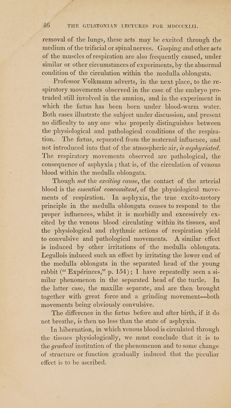 removal of the lungs, these acts may be excited through the medium of the trifacial or spinalnerves. Gasping and other acts of the muscles of respiration are also frequently caused, under similar or other circumstances of experiments, by the abnormal condition of the circulation within the medulla oblongata. Professor Volkmann adverts, in the next place, to the re- spiratory movements observed in the case of the embryo pro- truded still involved in the amnion, and in the experiment in which the foetus has been born under blood-warm water. Both cases illustrate the subject under discussion, and present no difficulty to any one who properly distinguishes between the physiological and pathological conditions of the respira- tion. The foetus, separated from the maternal influence, and not introduced into that of the atmospheric air, ¢s asphyxiated. The respiratory movements observed are pathological, the consequence of asphyxia ; that is, of the circulation of venous blood within the medulla oblongata. Though not the exciting cause, the contact of the arterial blood is the essential conconutant, of the physiological move- ments of respiration. In asphyxia, the true excito-motory principle in the medulla oblongata ceases to respond to the proper influences, whilst it 1s morbidly and excessively ex- cited by the venous blood circulating within its tissues, and the physiological and rhythmic actions of respiration yield to convulsive and pathological movements. A similar effect is induced by other irritations of the medulla oblongata. Legallois induced such an effect by irritating the lower end of the medulla oblongata in the separated head of the young rabbit (“ Expérinces,” p. 154); I have repeatedly seen a si- milar phenomenon in the separated head of the turtle. In the latter case, the maxille separate, and are then brought together with great force and a grinding movement—both movements being obviously convulsive. The difference in the foetus before and after birth, if it do not breathe, is then no less than the state of asphyxia. In hibernation, in which venous blood 1s circulated through the tissues physiologically, we must conclude that it is to the gradual institution of the phenomenon and to some change of structure or function gradually induced that the peculiar effect is to be ascribed.