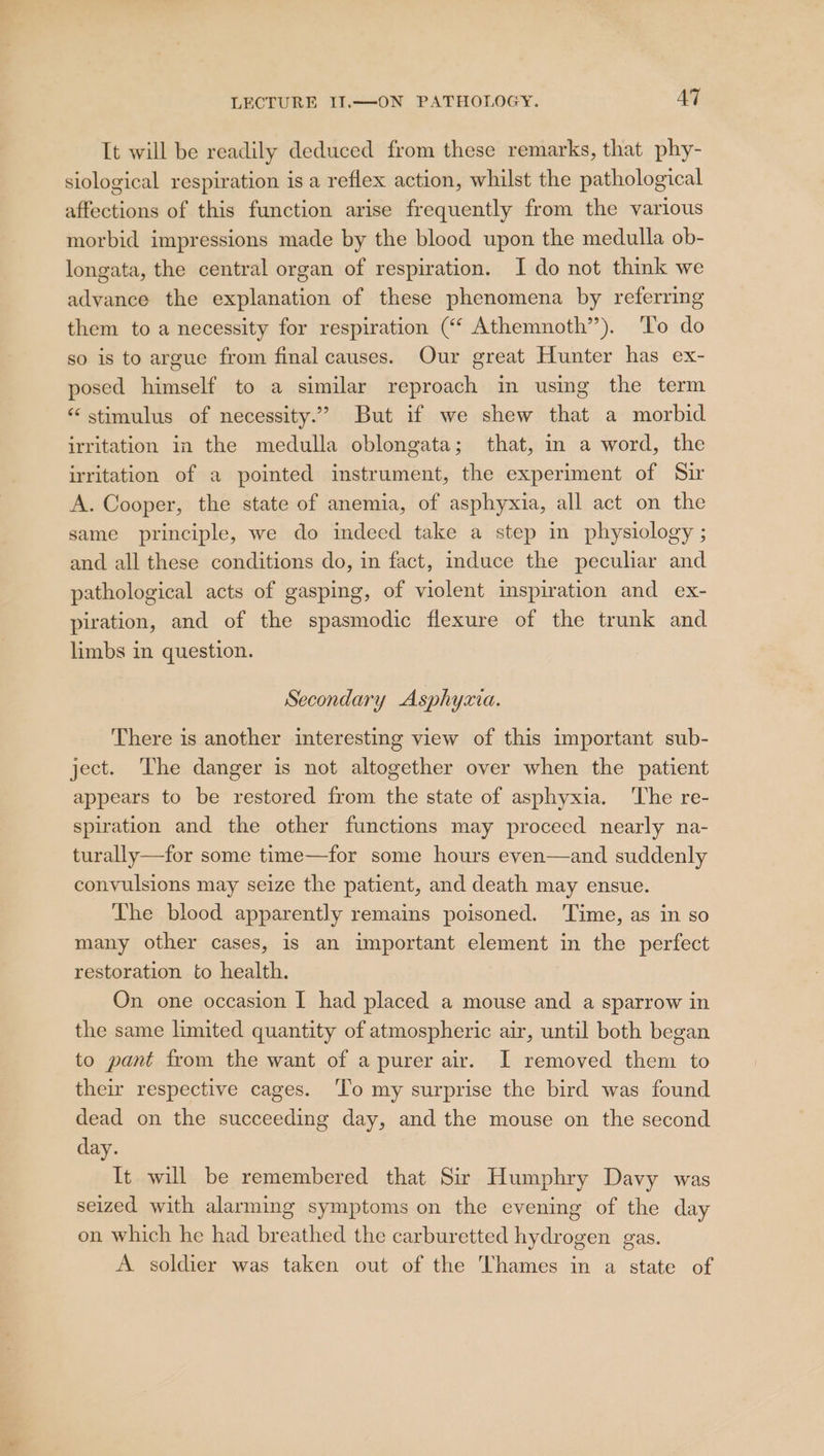 It will be readily deduced from these remarks, that phy- siological respiration is a reflex action, whilst the pathological affections of this function arise frequently from the various morbid impressions made by the blood upon the medulla ob- longata, the central organ of respiration. I do not think we advance the explanation of these phenomena by referring them to a necessity for respiration (“ Athemnoth”). ‘To do so is to argue from final causes. Our great Hunter has ex- posed himself to a similar reproach in using the term “ stimulus of necessity.” But if we shew that a morbid irritation in the medulla oblongata; that, im a word, the irritation of a pointed instrument, the experiment of Sir A. Cooper, the state of anemia, of asphyxia, all act on the same principle, we do indeed take a step in physiology ; and all these conditions do, in fact, induce the peculiar and pathological acts of gasping, of violent inspiration and ex- piration, and of the spasmodic flexure of the trunk and limbs in question. Secondary Asphyzia. There is another interesting view of this important sub- ject. ‘The danger is not altogether over when the patient appears to be restored from the state of asphyxia. ‘The re- spiration and the other functions may proceed nearly na- turally—for some time—for some hours even—and suddenly convulsions may seize the patient, and death may ensue. The blood apparently remains poisoned. ‘Time, as in so many other cases, is an important element in the perfect restoration to health. On one occasion I had placed a mouse and a sparrow in the same limited quantity of atmospheric air, until both began to pant from the want of a purer air. I removed them to their respective cages. ‘To my surprise the bird was found dead on the succeeding day, and the mouse on the second day. It will be remembered that Sir Humphry Davy was seized with alarming symptoms on the evening of the day on which he had breathed the carburetted hydrogen gas. A soldier was taken out of the Thames in a state of