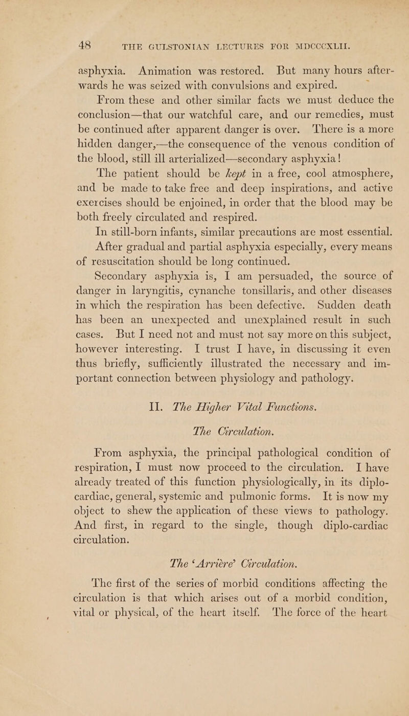 asphyxia. Animation was restored. But many hours after- wards he was seized with convulsions and expired. : From these and other similar facts we must deduce the conclusion—that our watchful care, and our remedies, must be continued after apparent danger is over. ‘There is a more hidden danger,—the consequence of the venous condition of the blood, still ill arterialized—secondary asphyxia! The patient should be sept in a free, cool atmosphere, and be made to take free and deep inspirations, and active exercises should be enjoined, in order that the blood may be both freely circulated and respired. In still-born infants, similar precautions are most essential. After gradual and partial asphyxia especially, every means of resuscitation should be long continued. Secondary asphyxia is, I am persuaded, the source of danger in laryngitis, cynanche tonsillaris, and other diseases in which the respiration has been defective. Sudden death has been an unexpected and unexplained result in such cases. But I need not and must not say more on this subject, however interesting. I trust I have, in discussing it even thus briefly, sufficiently illustrated the necessary and im- portant connection between physiology and pathology. Il. Zhe Higher Vital Functions. The Circulation. From asphyxia, the principal pathological condition of respiration, [ must now proceed to the circulation. I have already treated of this function physiologically, in its diplo- cardiac, general, systemic and pulmonic forms. It is now my object to shew the application of these views to pathology. And first, in regard to the single, though diplo-cardiac circulation. The ‘Arriéere’? Circulation. ‘The first of the series of morbid conditions affecting the circulation is that which arises out of a morbid condition, vital or physical, of the heart itself. ‘The force of the heart