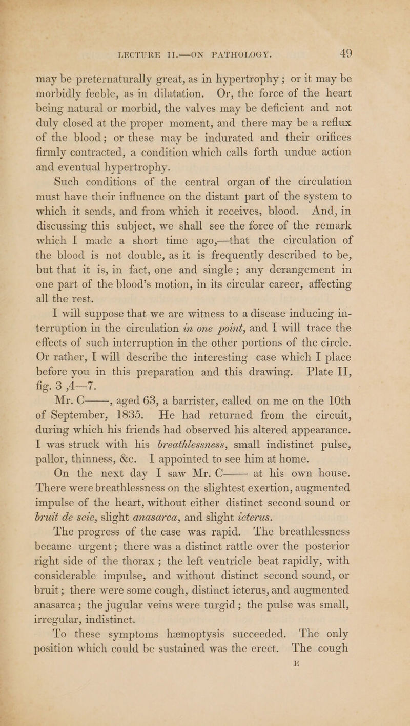 bs el &gt; “o= + LECTURE II.—ON PATHOLOGY. 49 may be preternaturally great, as in hypertrophy ; or it may be morbidly feeble, as in dilatation. Or, the force of the heart being natural or morbid, the valves may be deficient and not duly closed at the proper moment, and there may be a reflux of the blood; or these may be indurated and their orifices firmly contracted, a condition which calls forth undue action and eventual hypertrophy. Such conditions of the central organ of the circulation must have their influence on the distant part of the system to which it sends, and from which it receives, blood. And, in discussing this subject, we shall see the force of the remark which I made a short time ago,—that the circulation of the blood is not double, as it is frequently described to be, but that it is, in fact, one and single; any derangement in one part of the blood’s motion, in its circular career, affecting all the rest. I will suppose that we are witness to a disease inducing in- terruption in the circulation 7m one point, and I will trace the effects of such interruption in the other portions of the circle. Or rather, I will describe the interesting case which I place before you in this preparation and this drawing. Plate II, fig. 3 ,4—7. Mr. C , aged 63, a barrister, called on me on the 10th of September, 1835. He had returned from the circuit, during which his friends had observed his altered appearance. I was struck with his breathlessness, small indistinct pulse, pallor, thinness, &amp;c. I appointed to see him at home. On the next day I saw Mr. C at his own house. There were breathlessness on the slightest exertion, augmented impulse of the heart, without either distinct second sound or bruit de scie, slight anasarca, and slight icterus. The progress of the case was rapid. ‘The breathlessness became urgent; there was a distinct rattle over the posterior right side of the thorax ; the left ventricle beat rapidly, with considerable impulse, and without distinct second sound, or bruit; there were some cough, distinct icterus, and augmented anasarca; the jugular veins were turgid; the pulse was small, irregular, indistinct. To these symptoms hemoptysis succeeded. ‘The only position which could be sustained was the erect. The cough 10